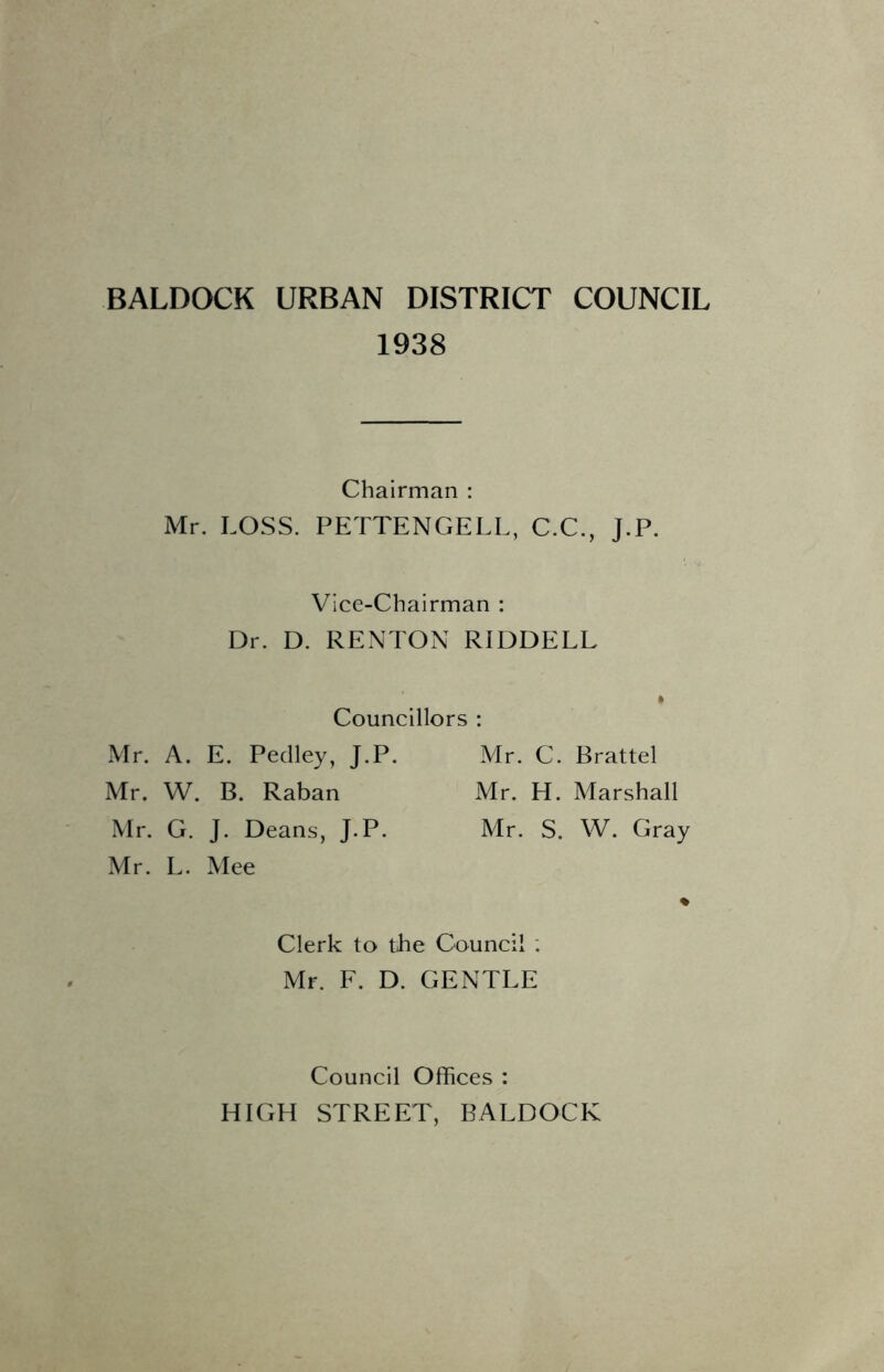 BALDOCK URBAN DISTRICT COUNCIL 1938 Chairman : Mr. LOSS. PETTENGELL, C.C., J.P. Vice-Chairman : Dr. D. RENTON RIDDELL Councillors : Mr. A. E. Pedley, J.P. Mr. C. Brattel Mr. W. B. Raban Mr. H. Marshall Mr. G. J. Deans, J.P. Mr. S. W. Gray Mr. L. Mee * Clerk to tbe Council ; Mr. F. D. GENTLE Council Offices : HIGH STREET, BALDOCK