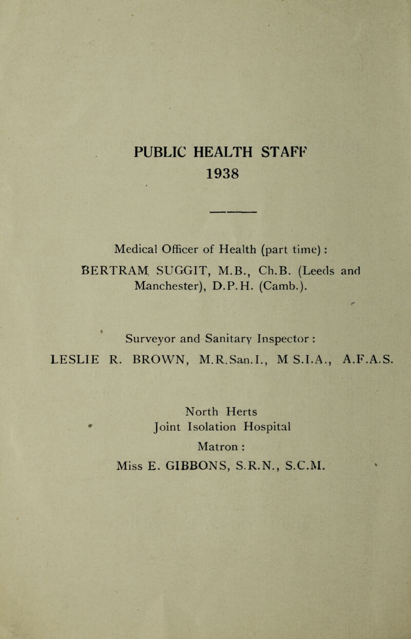 PUBLIC HEALTH STAFF 1938 Medical Officer of Health (part time) : BERTRAM SUGGIT, M.B., Ch.B. (Leeds and Manchester), D.P.H. (Camb.). Surveyor and Sanitary Inspector : LESLIE R. BROWN, M.R.San.L, M S.I.A., A.F.A.S. North Herts Joint Isolation Hospital Matron: Miss E. GIBBONS, S.R.N., S.C.M.
