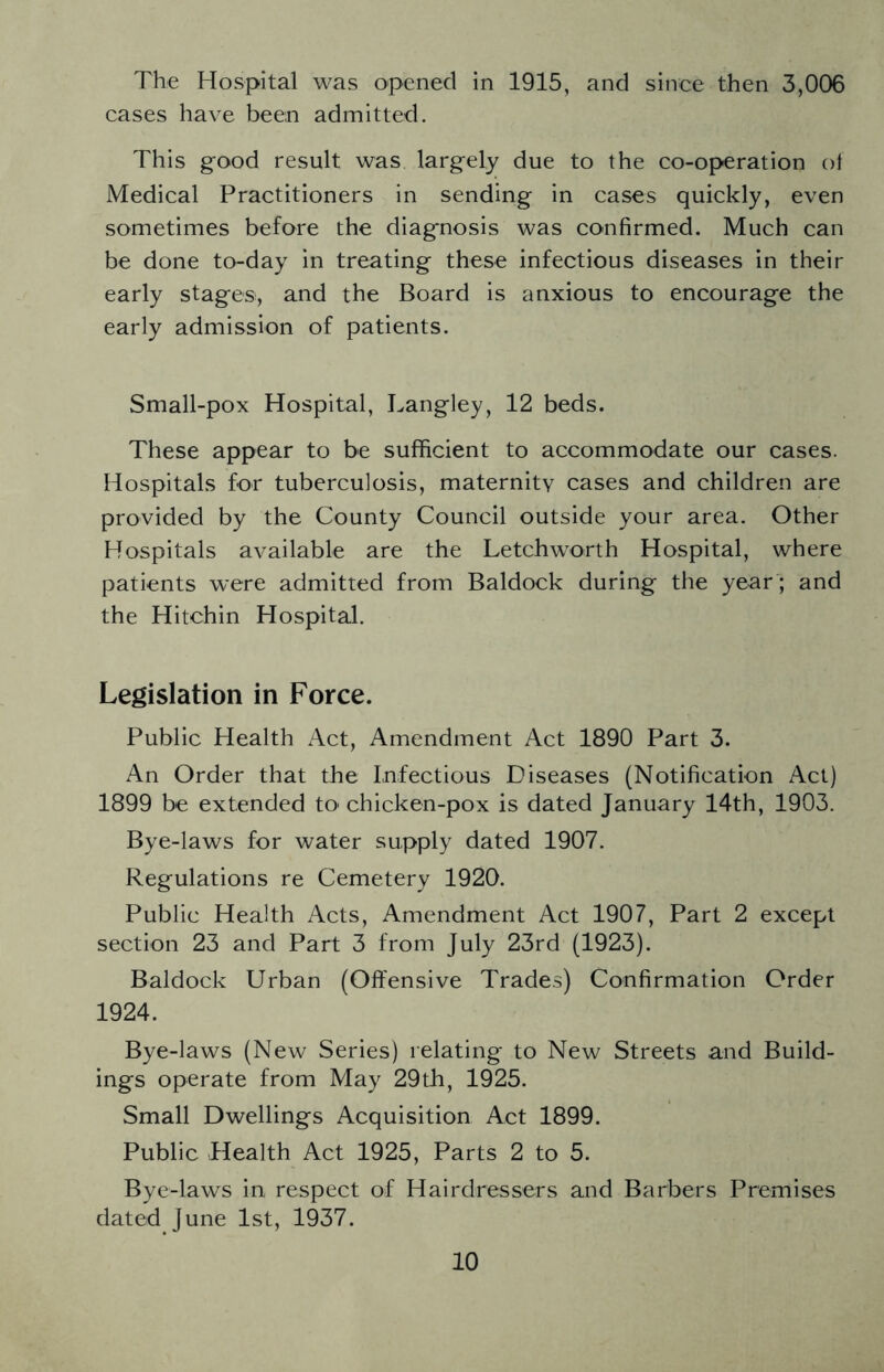 The Hospital was opened in 1915, and since then 3,006 cases have been admitted. This good result was largely due to the co-operation of Medical Practitioners in sending in cases quickly, even sometimes before the diagnosis was confirmed. Much can be done to-day in treating these infectious diseases in their early stages, and the Board is anxious to encourage the early admission of patients. Small-pox Hospital, Langley, 12 beds. These appear to be sufficient to accommodate our cases. Hospitals for tuberculosis, maternitv cases and children are provided by the County Council outside your area. Other Hospitals available are the Letchworth Hospital, where patients were admitted from Baldock during the year ; and the Hitchin Hospital. Legislation in Force. Public Health Act, Amendment Act 1890 Part 3. An Order that the Infectious Diseases (Notification Act) 1899 be extended tO' chicken-pox is dated January 14th, 1903. Bye-laws for water supply dated 1907. Regulations re Cemetery 1920. Public Health Acts, Amendment Act 1907, Part 2 except section 23 and Part 3 from July 23rd (1923). Baldock Urban (Offensive Trades) Confirmation Order 1924. Bye-laws (New Series) relating to New Streets and Build- ings operate from May 29th, 1925. Small Dwellings Acquisition Act 1899. Public Health Act 1925, Parts 2 to 5. Bye-laws in respect of Hairdressers and Barbers Premises dated June 1st, 1937.