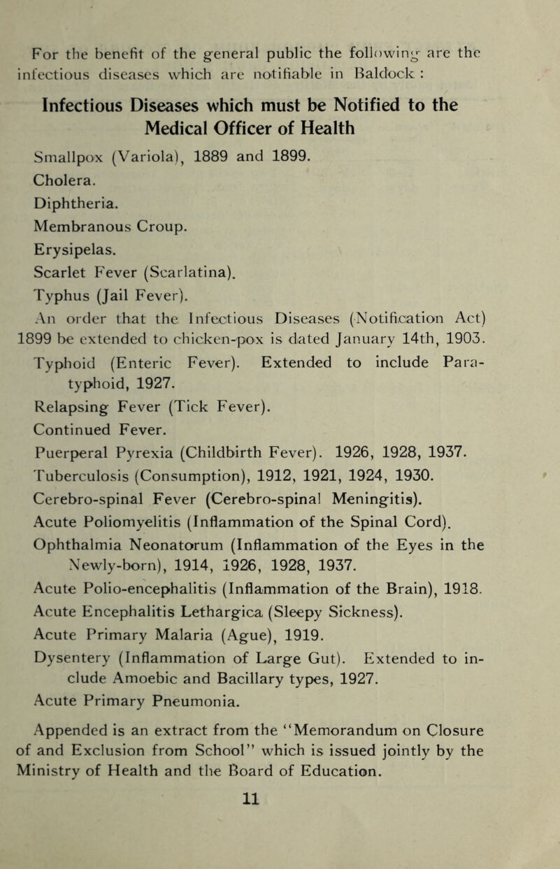 For the benefit of the g-eneral public the following^ are the infectious diseases which are notifiable in Baldock : Infectious Diseases which must be Notified to the Medical Officer of Health Smallpox (Variola) j 1889 and 1899. Cholera. Diphtheria. Membranous Croup. Erysipelas. Scarlet Fever (Scarlatina). Typhus (Jail Fever). An order that the Infectious Diseases (Notification Act) 1899 be extended to chicken-pox is dated January 14th, 1903. Typhoid (Enteric Fever). Extended to include Para- typhoid, 1927. Relapsing Fever (Tick Fever). Continued Fever. Puerperal Pyrexia (Childbirth Fever). 1926, 1928, 1937. 'I'uberculosis (Consumption), 1912, 1921, 1924, 1930. Cerebro-spinal Fever (Cerebro-spinal Meningitis). Acute Poliomyelitis (Inflammation of the Spinal Cord). Ophthalmia Neonatorum (Inflammation of the Eyes in the Newly-born), 1914, 1926, 1928, 1937. Acute Polio-encephalitis (Inflammation of the Brain), 1918. Acute Encephalitis Lethargica (Sleepy Sickness). Acute Primary Malaria (Ague), 1919. Dysentery (Inflammation of Large Gut). Extended to in- clude Amoebic and Bacillary types, 1927. Acute Primary Pneumonia. Appended is an extract from the “Memorandum on Closure of and Exclusion from School” which is issued jointly by the Ministry of Health and the Board of Education.