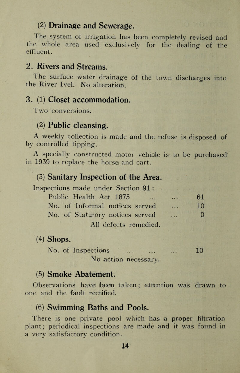 (2) Eh-ainage and Sewerage. The system of irrigation has been completely revised and the whole area used exclusively for the dealing of the effluent. 2. Rivers and Streams. I he surface water drainage of the town discharges into the River Ivel. No alteratioin. 3. (1) Closet accommodation. Two conversions. (2) Public cleansing. A weekly collection is made and the refuse is disposed of by controlled tipping. A specially constructed motor vehicle is to be purchased in 1939 to replace the horse and cart. (3) Sanitary Inspection of the Area. Inspections made under Section 91 : Public Health Act 1875 No. of Informal notices served No. of Statutory notices served All defects remedied. (4) Shops. No. of Inspections No action necessary. 61 10 0 10 (5) Smoke Abatement. Observations have been taken; attention was drawn to one and the fault rectified. (6) Swimming Baths and Pools. There is one private pool which has a proper filtration plant; periodical inspections are made and it was found in a very satisfactory condition.