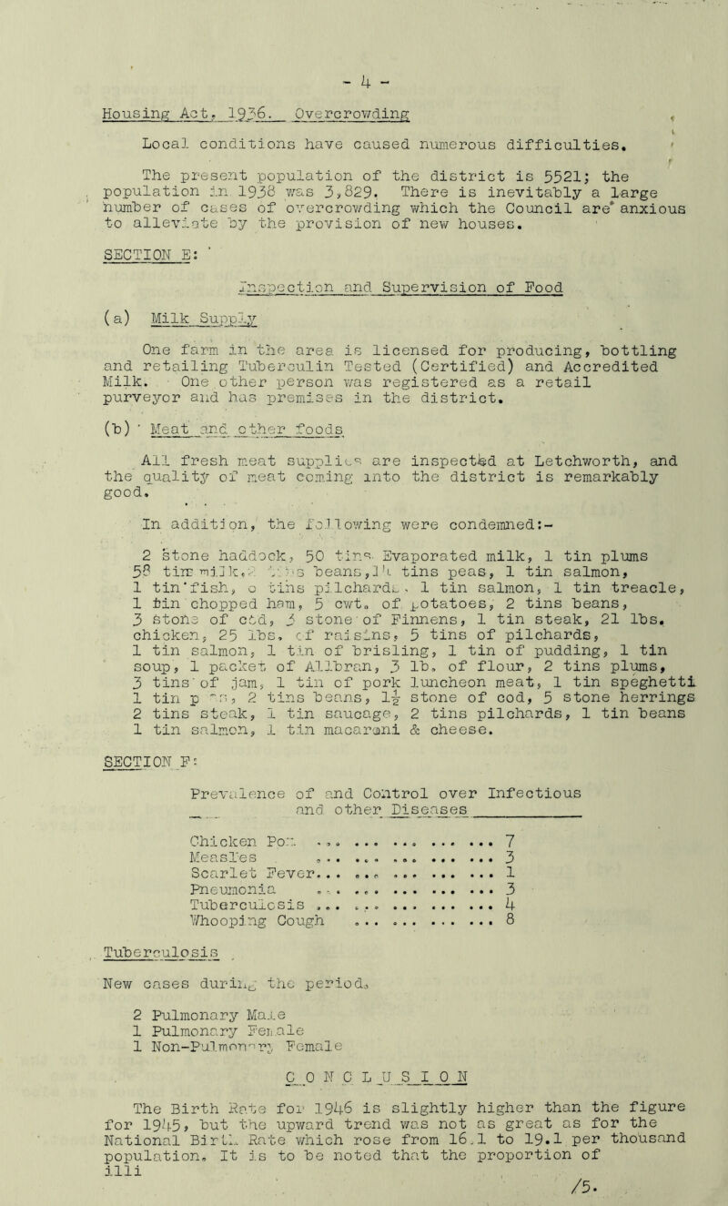 Housing; Acty 1936. OvercroY/ding , l Local conditions have caused numerous difficulties, ' r The present population of the district is 5521; the population in 1935 ,'V’^s-s 3>829. There is inevitahly a large huraher of cases of overcroY/ding Y/hich the Council are*' anxious to alleviate hy the provision of new houses. SECTION E; ■ Inspectj.on and Supervision of Food (a) Milk Supply One farm in tlie area is licensed for producing, bottling and retailing Tuherculin Tested (Certified) and Accredited Milk. One,other person was registered as a retail purveyor and has premises in the district, (h) ' Meat and other foods All fresh meat supplie'^- are inspected at Letchworth, and the quality of m.eat coming into the district is remarkably good. In addition, the fo.lloY/ing were condemned 2 stone haddock, 50 tin^- Evaporated milk, 1 tin plums 58 tin? mj.j kn-'. ■'/'ns beans,J'l tins peas, 1 tin salmon, 1 tin'fish, o tins pi.lchards , 1 tin salmon, 1 tin treacle, 1 tin chopped ham, 5 cwt„ of potatoes, 2 tins Leans, 3 stone of cod, 3 stone of Pinnens, 1 tin steak, 21 lbs, chicken, 25 lbs, cf raisins, 5 tins of pilchards, 1 tin salmon, 1 tin of hrisling, 1 tin of pudding, 1 tin soup, 1 packem of AJ-lhran, 3 Ih, of flour, 2 tins plums, 3 tins'of jam, 1 tin of pork luncheon meat, 1 tin speghettl 1 tin p ''■s, 2 tins beans, 1^ stone of cod, 5 stone herrings 2 tins steak, 1 tin saucage, 2 tins pilchards, 1 tin beans 1 tin salm.on, 1 tin macaroni & cheese. SECTION P: Prevalence of and Control over Infectious and other Diseases Chicken Po::. . ,. ... ... 7 Measl'es ... ... , 3 Scarlet Pever... ,.o 1 Pneumonia . ■ . 3 Tuhercuiosis ... . , . ... 4 Whooping Cough ... 8 TuTgerculosis New cases duriixg the period,-, 2 Pulmonary Male 1 Pulmonary Peii.ale 1 Non-Pulmorr-r^, Pemale C_. 0 N C L JJ ._S__I__£_N The Birth Pate for 1946 is slightly higher than the figure for 1945? but the upward trend was not as great as for the National Birth Rate Y/hich rose from I6.I to 19* 1 thousand population. It is to he noted that the proportion of illi /5.