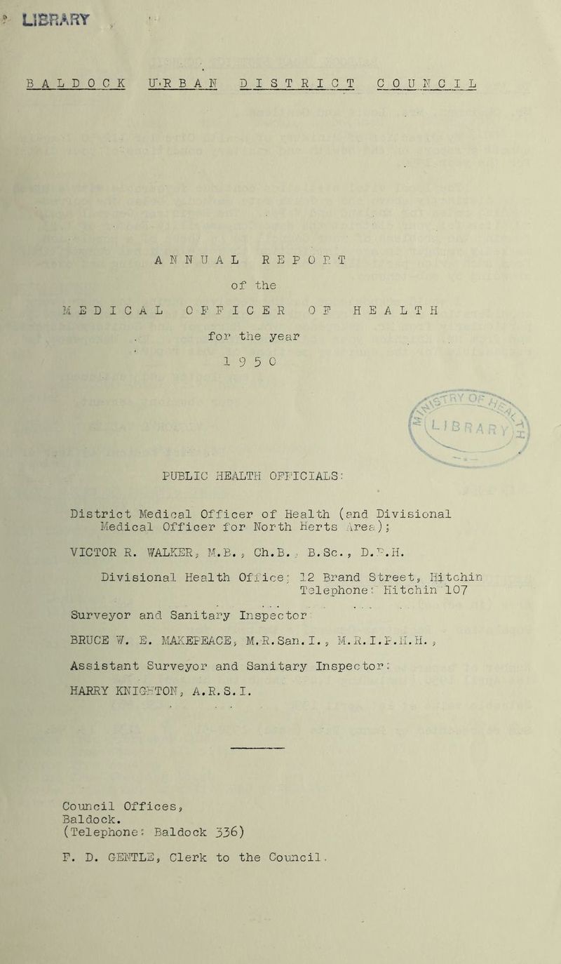 ? LIEHARY B A L D 0 C K U'.T^ B A N DISTRICT COUNCIL A R DUAL REPO R T of the MEDICAL OFFICER OF HEALTH for the year 19 5 0 PUBLIC HEALTH OFIHCIALSr District Medical Officer of Health (and Divisional Medical Officer for North Herts .Vrea); VICTOR R. WALKERj M.E. , Ch.B., B.Sc., D.'^-.H. Divisional Health Office; 12 Brand Street» liftchin Telephone r HitcIiin lOy Surveyor and Sanitary Inspector BRUCE W. E. MAilEPEACE ^ M. R. San. I. , M. R. I. P. li. H. , Assistant Surveyor and Sanitary Inspector: HARRY KNIGHTON, A.R.S.I. Council Offices, Baldock. (Telephone: Baldock 336) F. D. GENTLE, Clerk to the Council.