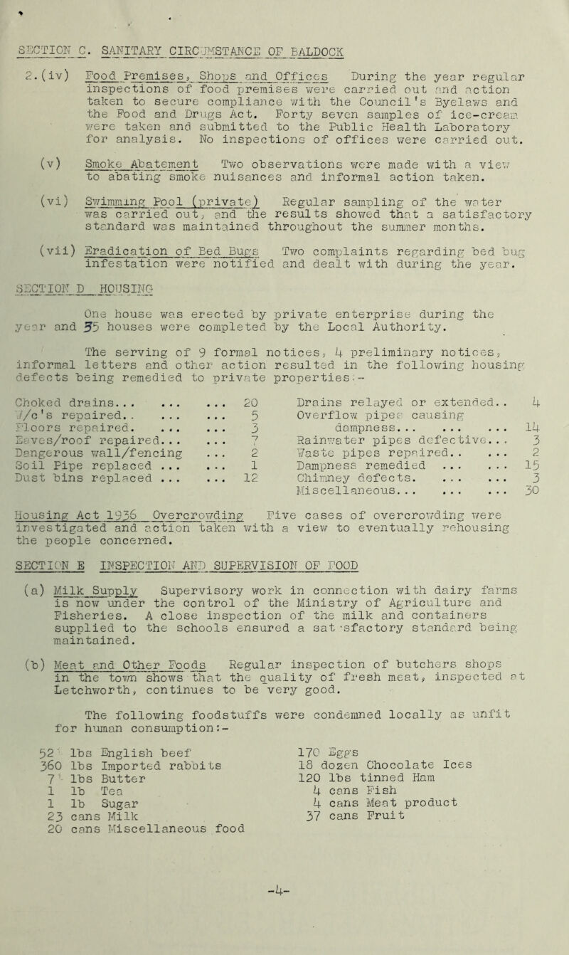 % SECT I GIT C. SANITARY CIRCJMSTANCE OF EALDOCK 2.(iv) Food Premises;, Sho]js and Offices During the year regular inspections of food premises v/ere carried out and action taken to secure compliance v/ith the Council's Byelaws and the Pood and Drugs Act. Forty seven samples of ice-cream. v.^ere taken anci submitted to the Public Health Laboratory for analysis. No inspections of offices were carried out. (v) Smoke Abatement Two observations v;ere made v/ith a vievv to abating smoke nuisances and informal action taken. (vi) Swimming Pool (private) Regular sampling of the water was carried' out; and the results showed that a satisfactory standard v/as maintained throughout the summer months. (vii) Eradication of Bed Bup;s Two complaints regarding bed bug infestation were notified and dealt with during the year. SECTION D HOUSING One house was erected by private enterprise during the year and 55 houses were completed by the Local Authority. The serving of 9 formal notices, 4 preliminary notices, informal letters and other action resulted in the follov/ing housing defects being remedied to private properties.- Choked drains ... 20 Drains relayed or extended.. 4 .//c's repaired 5 Overflow/ pipes causing Floors repaired. 3 dampness... ... ... 14 Eaves/roof repaired... ■7 • • • (• Rainv/ater pipes defective. . . 3 Dangerous wall/fencing 2 ¥aste pipes repaired.. ... 2 Soil Pipe replaced . . . 1 Dampness remedied ... ... 15 Dust bins replaced . . . ... 12 Chimney defects 3 Miscellaneous 30 Housing Act 195^ Overcrov/ding Five cases of overcrov/ding v/ere investigated and action taken v/ith a view to eventually rehousing the people concerned. SECTION E INSPECTION AND SUPERVISION OF FOOD (a) Milk Supply Supervisory work in connection with dairy farms is now under the control of the Ministry of Agriculture and Fisheries. A close inspection of the milk and containers supplied to the schools ensured a sat -sfactory standard being- main tained. (b) Meat and Other Foods Regular inspection of butchers shops in the tov/n shows that the quality of fresh meat, inspected at Letchworth, continues to be very good. The foliowring foodstuffs were condemned locally as unfit for human consumption:- 52' lbs English beef 360 lbs Imported rabbits 7'- lbs Butter 1 lb Tea 1 lb Sugar 23 cans Milk 20 cans Miscellaneous food 170 Eggs 18 dozen Chocolate Ices 120 lbs tinned Ham 4 cans Fish 4 cans Meat product 37 cans Fruit -4-
