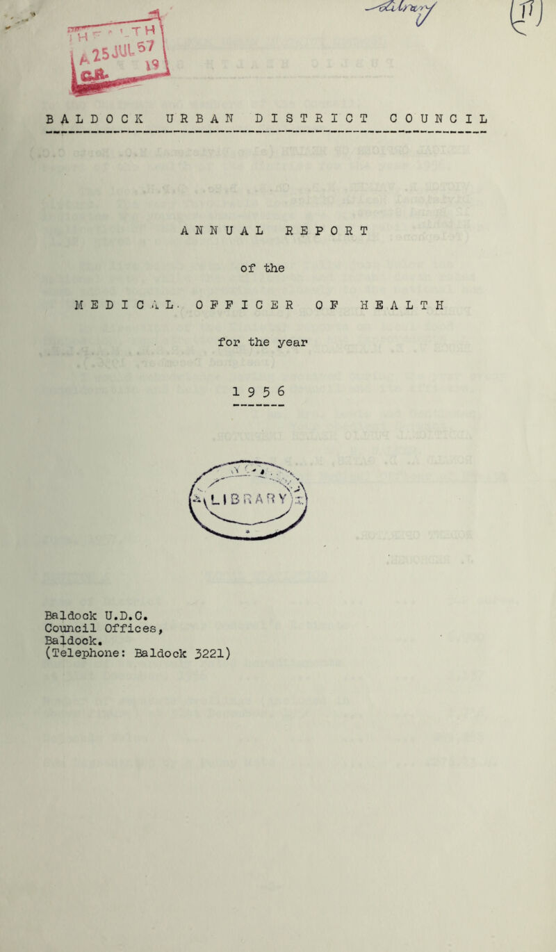 BALDOCK URBAN DISTRICT COUNCIL ANNUAL REPORT of the MEDIC..IL. OFFICER OF HEALTH for the year 19 5 6 Baldock U.D.C* Council Offices, Baldock. (Telephone: Baldock 3221)
