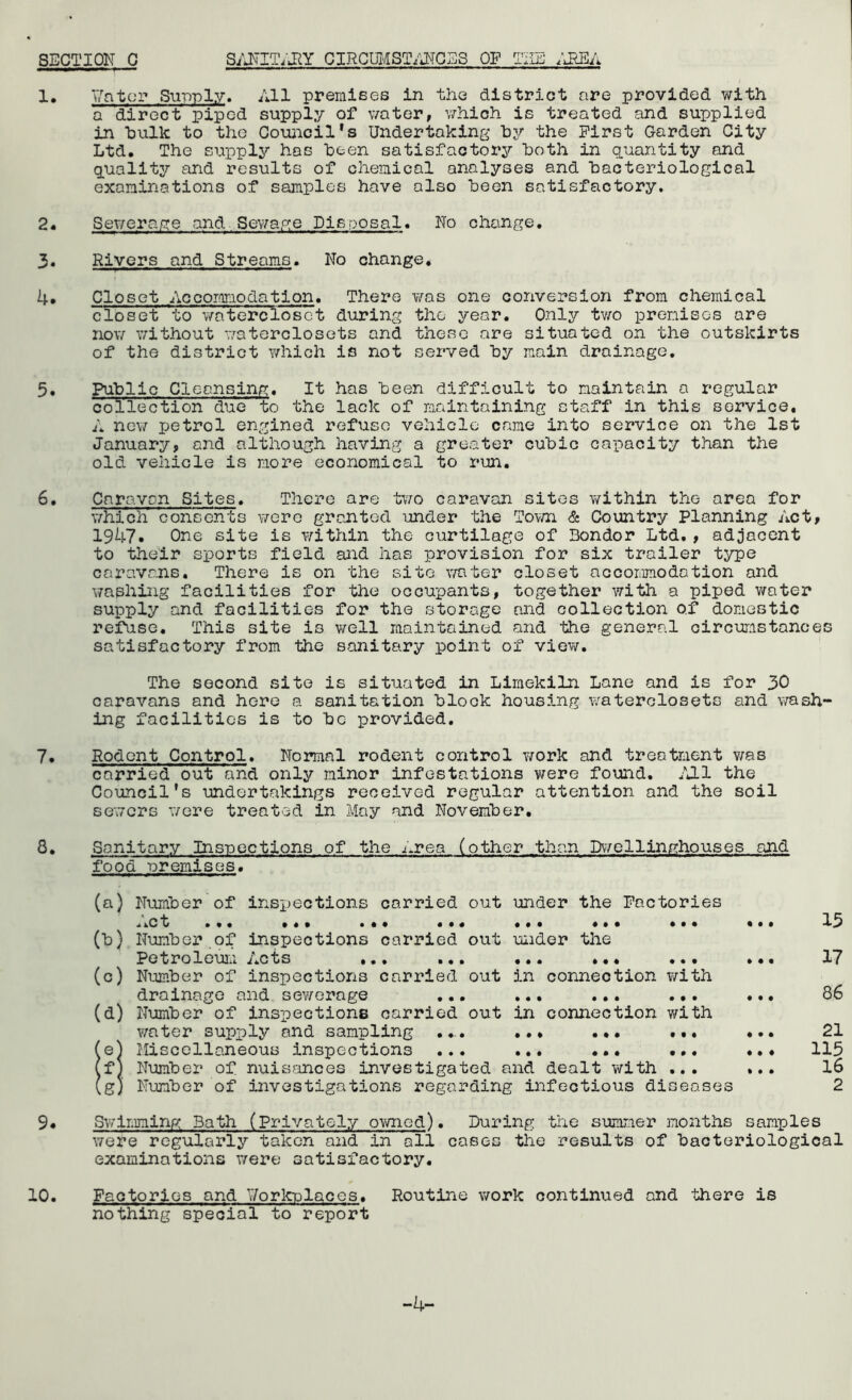 1, Vntcr Supply. All premises in the district are provided with a direct piped supply of water, v^hich is treated and supplied in hulk to the Gouiicil*s Undertaking hy the First Garden City Ltd. The supply has been satisfactory both in quantity and quality and results of chemical analyses and bacteriological examinations of samples have also been satisfactory. 2. Sewerage and.Sewage Disposal. No change. 3, Rivers and Streams. No change* 4. Closet Accomodation. There was one conversion from chemical closet to v/nterciosct during the year. Only tv;o premises are now without waterclosots and these are situated on the outskirts of the district T/hich is not served by main drainage, 5, Public Cleansing. It has been difficult to maintain a regular collection due to the lack of maintaining staff in this service, A ne\7 petrol engined refuse vehicle came into service on the 1st January, and although having a greater cubic capacity than the old vehicle is more economical to run. 6. Caravan Sites. There are tv;o caravan sites within the area for v/hich consents v^^ere granted under the Town & Country Planning Act, 19k7» One site is within the curtilage of Bondor Ltd,, adjacent to their sports field and has provision for six trailer ts^pe caravans. Tliere is on the site v/ater closet accommodation and washing facilities for the occupants, together with a piped water supply and facilities for the storage and collection of domestic refuse. This site is well maintained and the general circumstances satisfactory from the sanitary point of viev/. The second site is situated in Limekiln Lane and is for 30 caravans and here a sanitation block housing waterclosets and wash- ing facilities is to be provided. 7, Rodent Control, Normal rodent control work and treatment v/as carried out and only minor infestations were found. 7J1 the Council’s undertakings received regular attention and the soil sewers v/ere treated in May and November, 8, Sanitary Insuections of the i.rea (other than Dwellinpihouses and food uremlses. 9. (a) (^} (o) (d) e f g Number of insi)ections Act • « • • carried out under the Factories • • ••• ••• ••• Number.of inspections carried out under the Petroleuii.1 7,cts ,,, ... *.. **, ... Number of inspections carried out in connection with drainage and sewerage ... ... ... ... Number of inspections carried out in connection with water supply and sampling .... ... ... Miscellaneous inspections ... ... ... ,.. Number of nuisances investigated and dealt with ... Number of investigations regarding infectious diseases • • • # • • • • # • • • • • • » • • 15 17 86 21 115 16 2 Sv/lnming Bath (Privately owned). During the simmer months samples were regularly taken and in all cases the results of bacteriological examinations were satisfactory. 10. Factories and Vorkplacos. Routine v/ork continued and there is nothing special to report -4-