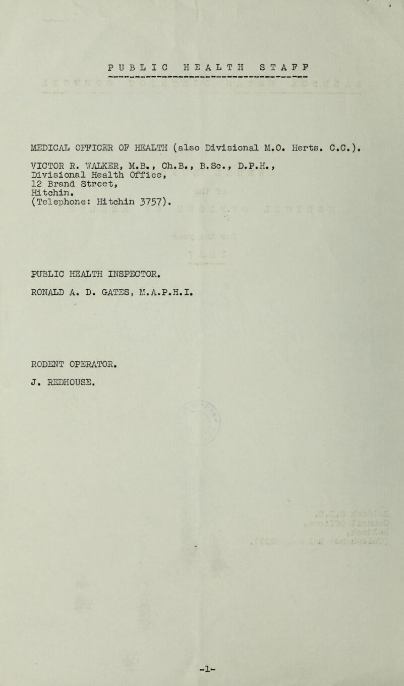 PUBLIC HEALTH STAFF MEDICAL OFFICER OP HEALTH (also Divisional M,0, Herts. C.C.). VICTOR R. VALKER, M.B., Ch.B,, B.Sc., D.P.H., Divisional Health Office, 12 Brand Street, Hitohin, (Telephone: Hitchin 3757). PUBLIC HEALTH INSPECTOR. RONALD A. D. CATES, M.A.P.H.I. RODENT OPERATOR. J. REDHOUSE. -1-
