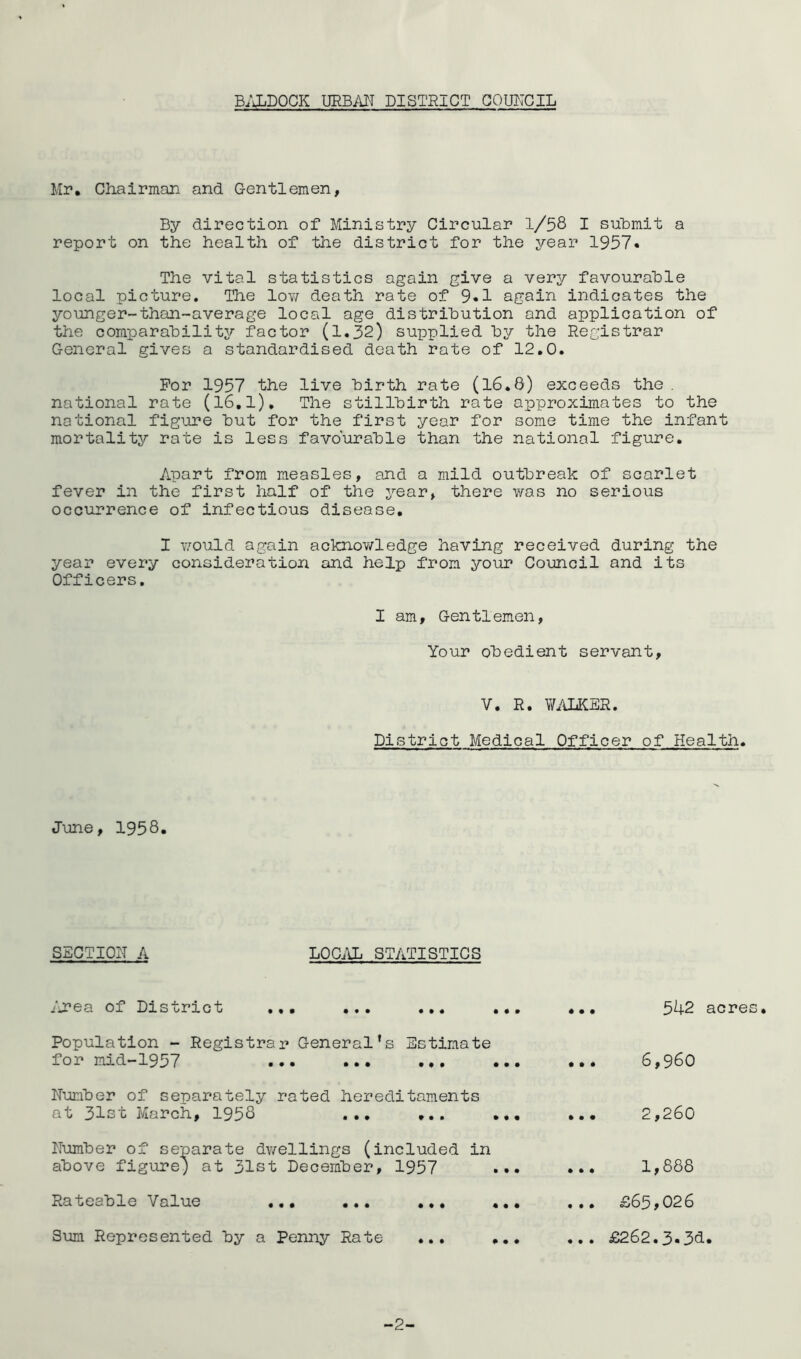 B;JjDOCK URBiUT DISTRICT COUNCIL Mr. Cliairman and Gentlemen, By direction of Ministry Circular 1/58 I suBmit a report on the health of the district for the year 1957« The vital statistics again give a very favourable local picture. The low death rate of 9«1 again indicates the younger-than-average local age distribution and application of the comparability factor (1.32) supplied by the Registrar General gives a standardised death rate of 12,0. For 1957 the live birth rate (16.8) exceeds the . national rate (l6,l). The stillbirth rate approximates to the national figure but for the first year for some time the infant mortality rate is less favourable than the national figure. Apart from measles, and a mild outbreak of scarlet fever in the first half of the year, there was no serious occurrence of infectious disease, I would again acknov/ledge having received during the year every consideration and help from your Council and its Officers. I am, Gen tl emen, Your obedient servant. V, R. W/iLKER. District Medical Officer of Health. June, 1958. SECTIOIT A LOC^Ui STATISTICS rjcea of District 542 acres. Population - Registrar General's Estimate for mid-1957 ... ... Number of separately rated hereditaments at 31st March, 1958 ... ... Number of separate dv/ellings (included in above figure; at 31st December, 1957 6,960 2,260 1,888 Rateable Value ,.• £65,026 Sum Represented by a Penny Rate ... ... ... £262.3.3d. -2-
