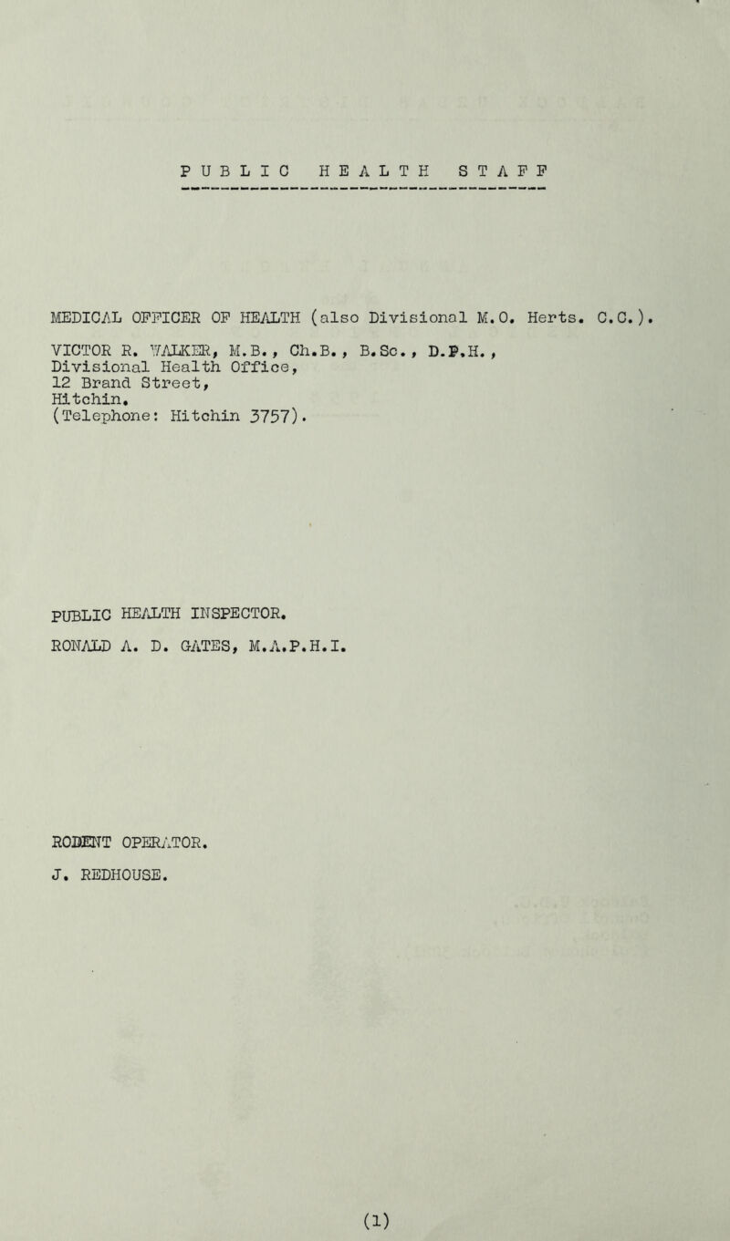 PUBLIC HEALTH STAFF HELICAL OFFICER OF HEALTH (also Divisional M.O. Hents. C.C.)• VICTOR R, TALKER, M.B., Ch.B., B.Sc., D.P.H., Divisional Health Office, 12 Brand Street, Hitchin, (Telephone: Hitchin 3757)* PUBLIC HE/JjTH inspector. RONi\LD A. D. CATES, M.A.P.H.I. RODEITT OPERATOR. J. REDHOUSE.