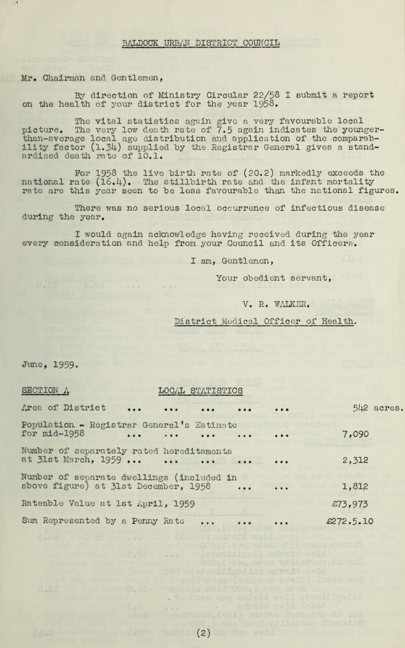 B/JiDOCK URB/JT PI STRICT COUMCIL Mr. Gliairman and G-entlemen, By direction of Ministry Giroular 22/58 I suBmit a report on the health of your district for the year 1958. The vital statistics again give a very favourable local picture. The very lov/ death rate of 7.5 again indicates the younger- than-average local age distribution and application of the comparab- ility factor (1.34) supplied by the Registrar General gives a stand- ardised death rate of 10.1. For 1958 the live birth rate of (20.2) markedly exceeds the national rate (l6.4). The stillbirth rate and the infant mortality rate are this year seen to be less favourable than the national figures. There was no serious local occurrence of infectious disease during the year, I would again acknowledge having received during the year every consideration and help from your Council and its Officers. I am, Gentlemen, Your obedient servant. V. R. wjjnm. District Medical Officer of Health. June, 1959. SECTION A LOG/X STATISTICS /j?ea of District ,,, • ft • 542 Population. - Registrar General’s Estimate for mid-1958 ... ... ... ... • ft • 7,090 Number of separately rated hereditaments at 31st March, 1959 ... ... ... ... ft ft ft 2,312 Number of seuarate d¥/ellings (included in above figure) at 31st December, 1958 ... • ft • 1,812 Rateable Value at 1st Aijril, 1959 £73,973 Sum Represented by a Penny Rate ... ... ft ft ft £272.5.10