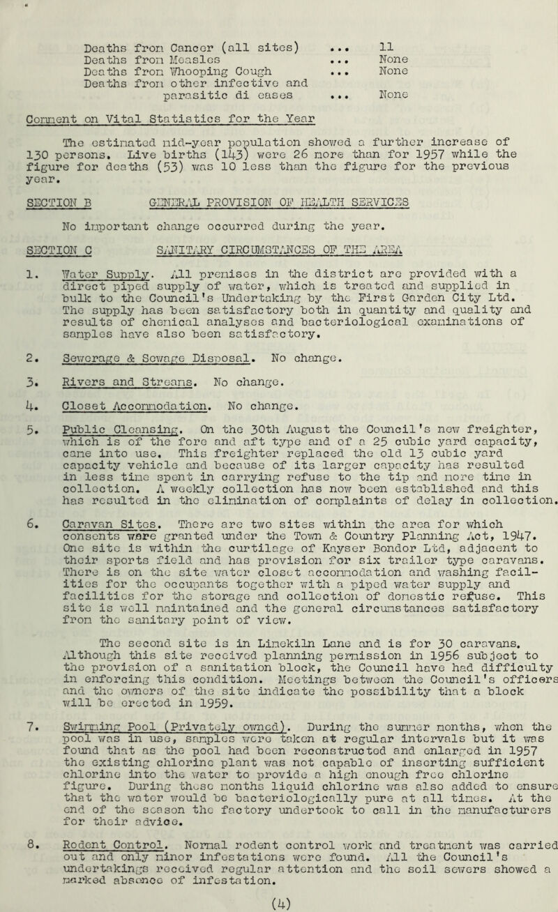Deaths fron Cancer (all sites) Deaths fron Measles Deaths fron ^Hiooping Gough Deaths fron other infective and parasitic di eases 11 None None None Connent on Vital Statistics for the Year The estinated nid-year population shov/ed a further increase of 130 persons. Live hirths (143; were 26 nore than for 1957 while the figure for deaths (53) was 10 less than the figure for the previous year. SECTION B GENER;ji PROVISION OF HE/XTH SERVICES No important change occurred during the year, SECTION C S;JTIT;1^Y GIRCUMST/JTGES of the ARSi; 1. ¥ator Supply. All prenises in the district arc provided with a direct piped supply of vmter, which is treated and supplied in hullc to the Council's Undertaking hy the First Carden City Ltd. The supply has been satisfactory both in quantity and quality and results of chenical analyses and hacteriological examinations of samples have also heen satisfactory. 2. Sewerage & Sev^age Disposal. No change. 3. Rivers and Streams. No change. 4. Closet Accommodation. No change. 5. Puhlic Cleansing. On the 30th August the Council’s now freighter, which is of the fore and aft type and of a 25 cuhic yard capacity, came into use. This freighter replaced the old 13 cubic yard capacity vehicle and because of its larger capacity has resulted in less time spent in carrying refuse to the tip and more tine in collection. A weekly collection has now been established and this has resulted in the elimination of complaints of delay in collection, 6. Caravan Sites. There are tv/o sites within the area for which consents ware granted under the Tovm & Country Planning Act, 1947. One site is within the curtilage of Kayser Bondor Ltd, adjacent to their sports field and has provision for six trailer type caravans. There is on the site v/atcr closet accommodation and vrashing facil- ities for the occupants together with a piped v/ater supply and facilities for the storage and collection of domestic rel^use. This site is v/oll maintained and the general circumstances satisfactory from the sanitary point of viev/. The second site is in Limekiln Lane and is for 30 caravans. Til though this site received planning permission in 1956 subject to the provision of a sanitation block, the Council hove had difficulty in enforcing this condition. Meetings between the Council's officers and the ovmers of the site indicate the possibility that a block will be erected in 1959. 7. Sv;imming Pool (Privately ov/ned). During the summer months, v;hon the pool was in use, samples were taken at regular intervals but it was found that as the pool had been reconstructed and enlarged in 1957 the existing chlorine plant was not capable of inserting sufficient chlorine into the water to provide a high enough free chlorine figure. During these months liquid chlorine was also added to ensure that the water v/ould be bacteriologically pure at all times. At the end of the season the factory undertook to call in the manufacturers for their advice. 8. Rodent Control. Normal rodent control v/ork and treatment was carried out and only minor infestations were found. All -the Council’s undertakings received regular attention and the soil sewers showed a marked absence of infestation.