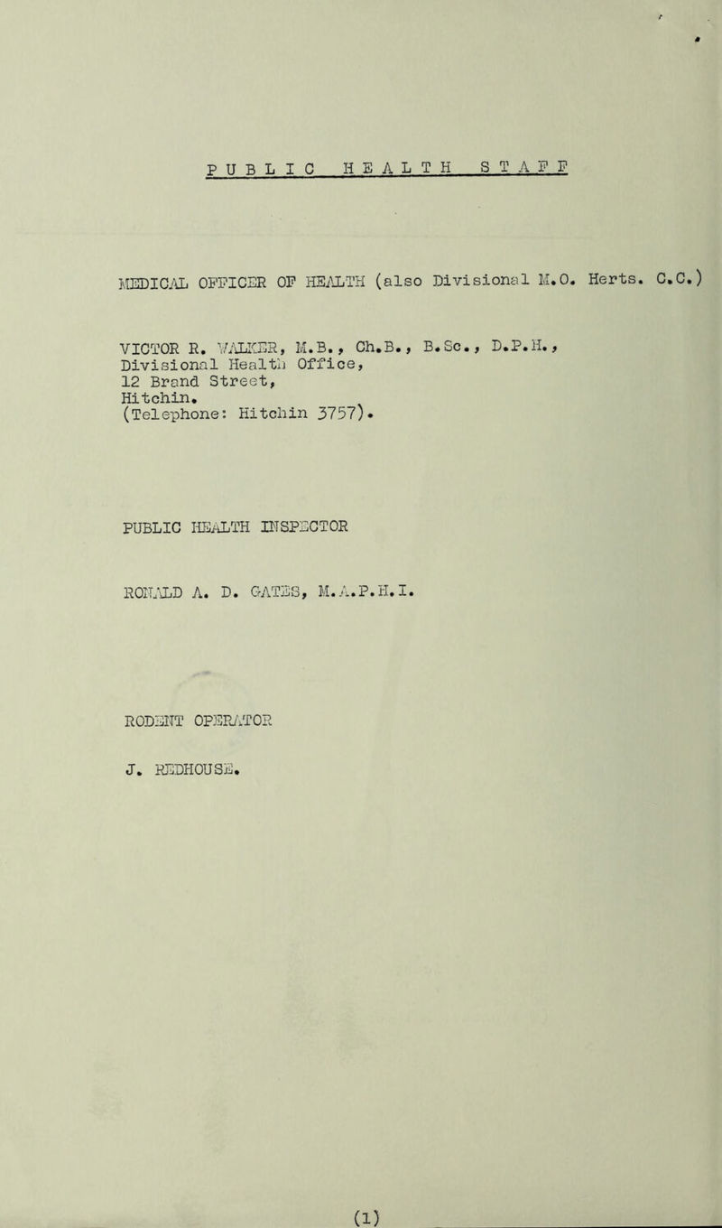 PUBLIC HEALTH STAFF MEDIC.'\L OFFICER OP HEi\LTH (also Divisional M.O. Herts. C.C.) VICTOR R. IViLKER, M.B., Ch.B., B.Sc., D.P.H., Divisional HealtL Office, 12 Brand Street, Hitchin, (Telephone: Hitchin 3757)• PUBLIC HEi-iLTH IHSPECTOR ROILTLD A. D. GATES, M.A.P.H.I. RODENT OPEPJiTOR J. REDHOUSE.