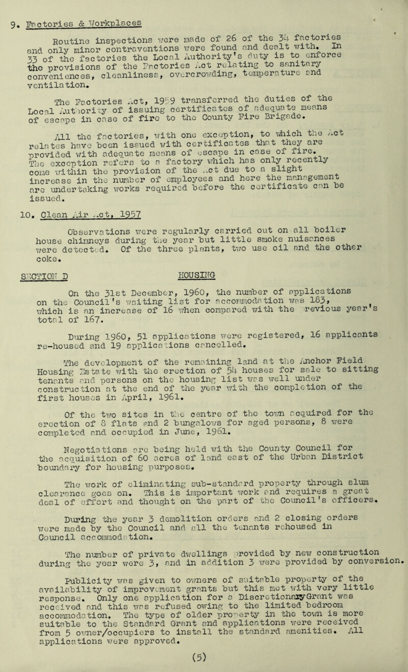 9* Factories & •\7orkT3laces Routine inspections ivere rfiade of 26 of the 34 factories and only minor contraventions \7ere found and dealt with. In 33 of the factories the Local Authority s^duty is to enforce the provisions of the Factories Act relating to sanitary conveniences, cleanliness, ovcrcroY/ding, temperature and ventilation. The Factories iict, 19'.'9 transferred the duties of the Local Authority of issuing certificates of adequate means of escape in case of fire to the County Fire Brigade. All the factories, with one exception, to vjhich the i^ct relates have been issued with certificates that ^hey are provided v/ith adequate means of escape in case of fire. The exception refers to a factory v/hich has only recently come \7ithin the provision of the ^^ct due to a slight increase in the number of employees and here the^management are undertaking v/orks required before the certifiesce can be issued. 10. Clean Air .^-ct, 1957 Observations \7ere regularly carried out on all boiler house chiLineys during the year but little smoke nuisances were detected. Of the three plants, tv/o use oil and the other coke. SFCTIOIT D HOUSING On the 31st December, i960, the number of applications on the Council's waiting list for accommodation was 183» \7hich is an increase of I6 when compared with the nevious year s total of 167. DiJiring i960, 51 applications were registered, I6 applicants re-housed and 19 applications cancelled. The development of the remaining land at the i'jichor Field^ Housing Fstate with the erection of 54 houses for sale to sitting tenants and persons on the housing list was well under construction at the end of the year v/ith the completion of the first houses in April, I96I. Of the two sites in the centre of the tovn acquired for the erection of 8 flats and 2 bungalo?/s for aged persons, 8 \7ere completed and occupied in June, I96I. Negotiations are being held v/ith the County Council for the acq.uisition of 60 acres of land east of the Urban District boundary for housing purposes. The work of eliminating sub-standard property tlirough slum clearance goes on. This is important work and requires a great deal of effort and thought on the part of the Council's officers. During the year 3 demolition orders and 2 closing orders were made by the Council and all the tenants rehoused in Council accommodation. The number of private dv/ellings provided by new construction during the year were 3, and in addition 3 v/ere provided by conversion. Publicity was given to ovmers of suitccble property of the availeibility of improvement grants but this met v/ith very little response. Only one application for a DiscretionaiyGrant was received and this was refused owing to the limited bedroom accoromodation. The type of older pro'oerty in the town is more suitable to the Standard Grant and applications were received from 5 ov/ner/occupiers to install the standard amenities. All applications v/ere approved.