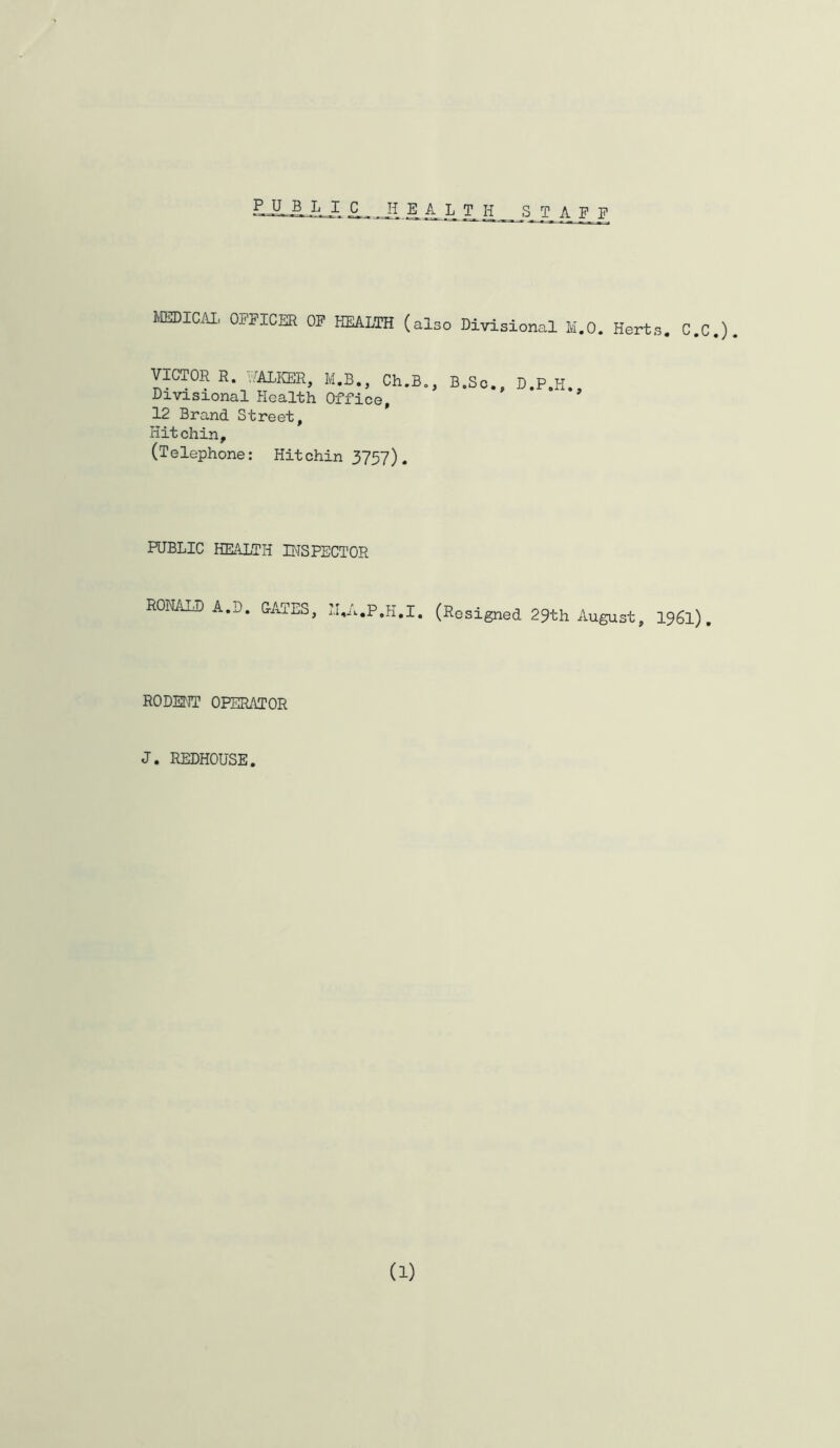 lOJDlCAI, OFPIOSR OF HEALTH (also Divisional M.O. Herts. C.O.). VICTOR S. v/AlKBE, M.B., Ch.B., B.So., D.P.H., Dxvisxonal Health Office, 12 Brand Street, Kitchin, (Telephone: Hitchin 3757). PUBLIC KEAXTH BISPECTOR RONALD A.D. GATES, IBA.P.K.I, (Resigned 29th August, I961). RODENT OPERATOR J. REDHOUSE. (1)
