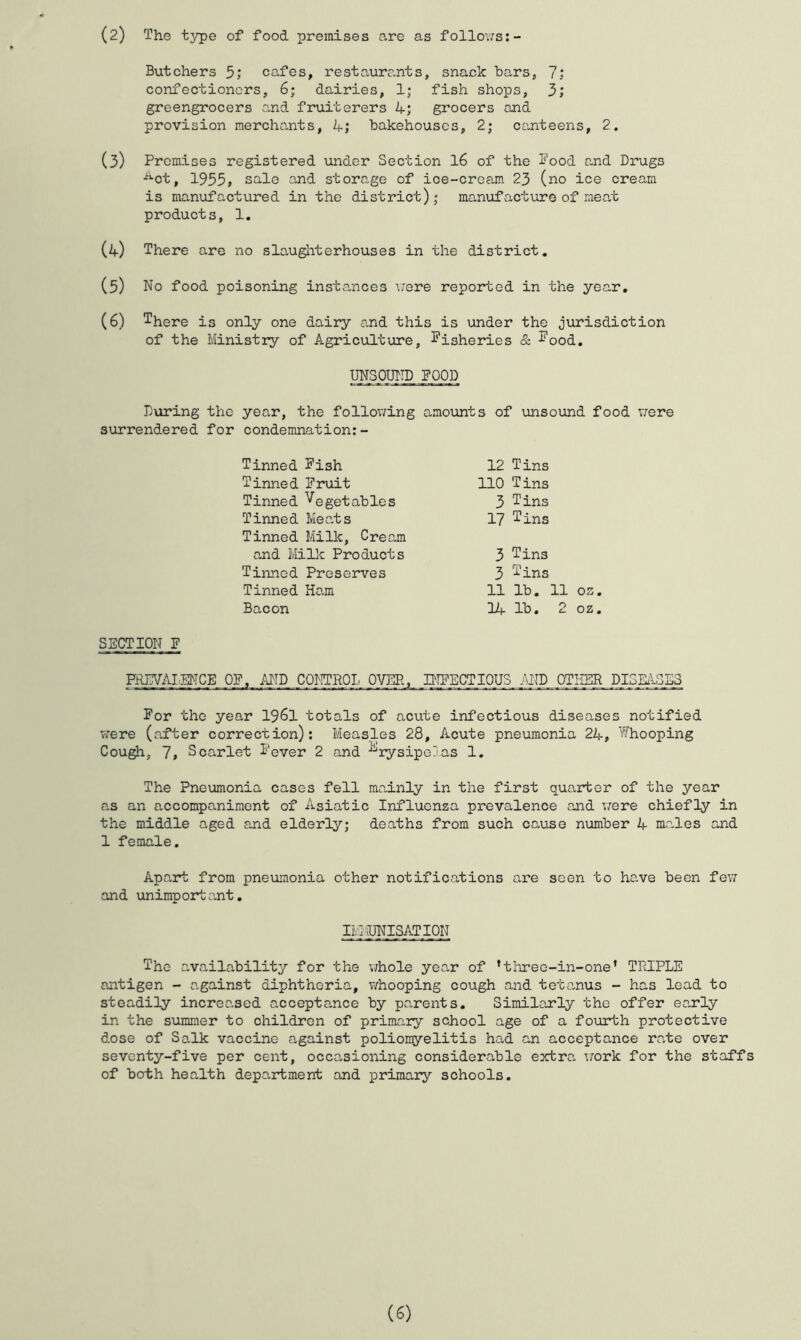 (2) The tj^e of food premises are as follo\7s:- Butchers 5; cafes, restaure.nts, snack bars, 7; confectioners, 6; dairies, 1; fish shops, 3; greengrocers and fruiterers 4; grocers and provision merchants, 4; bakehouses, 2; canteens, 2. (3) Premises registered under Section I6 of the Pood and Drugs ■^ct, 1955, sale and storage of ice-crea.m 23 (no ice cream is manufactured in the district); manvifacture of mea,t products, 1. (4) There are no slaugliterhouses in the district. (5) No food poisoning instances v;ere reported in the year, (6) ^here is only one dairy and this is under the jurisdiction of the Ministry of Agriculture, Pisheries & ^ood, UNSOUND POOD During the year, the following amounts of unsound food vere surrendered for condemnation:- Tinned Pish Tinned Pruit Tinned Vegetables Tinned Mea,ts Tinned Milk, Cream and Millc Products Tinned Preserves Tinned Ham Bacon 12 Tins no Tins 3 Tins 17 'Pins 3 Tins 3 Pins 11 lb. 11 oz. 14 lb, 2 oz. SECTION P FAJATAI^EMCE OP. AND CO^ITRQL Oym_,_ PffiECTIOUS MD OTHER DISEilS_S3 For the year I96I totals of acute infectious diseases notified were (a.fter correction): Measles 28, Acute pneumonia 24, Whooping Cou^, 7i Scarlet Fever 2 and Erysipelas 1. The Pneumonia cases fell mainly in the first quarter of the year as an accompaniment of Asiatic Influenza prevalence and v;ere chiefly in the middle aged and elderly; deaths from such cause number 4 males and 1 female. Apart from pneumonia other notifications are seen to have been fe\i and linimportant. IIvl-UNISATION The availability for the v;hole year of ’tliree-in-one’ TFlCPLE antigen - a.gainst diphtheria, whooping cough and teta.nus - has lead to steadily increased acceptance by parents. Similarly the offer early in the summer to children of primary school age of a fourth protective dose of Salk vaccine against poliomyelitis had an acceptance rate over seventy-five per cent, occasioning considerable eictra work for the staffs of both health department and primary schools.