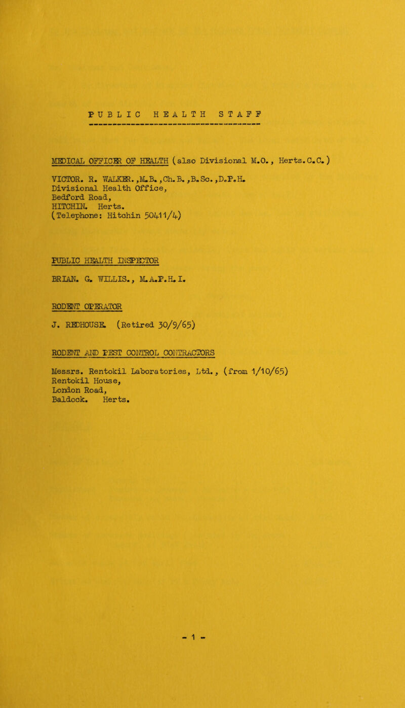 PUBLIC HEALTH STAFF KEDICAL OFFICER OF HEALTH (also Divisional M.O., Herts.C.C.) VICTOR. R. WALKER. ,I/uB.,Ch.B.,B. Sc. jDoP.H, Divisional Health Office, Bedford Road, HITCHII^. Herts. (Telephone; Hitchin PUBLIC HEALTH IHSPE3T0R BRIAR. C. WILLIS., M.A.F.H.I. RODENT OPIRATOR J. REDHOUSE. (Retired 30/9/65) RODENT Al'g) PEST CONTROL COIITRACTORS Messrs. Rentokil Laboratories, Ltd., (from I/10/65) Rentolcil House, London Road, Baldock. Herts. - 1 -