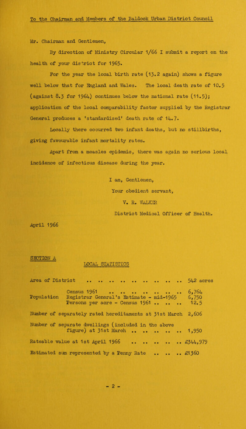 To the Chairman and Members of the Ealdock Urban District Council Mr. Chairman and Gentlemen, By direction of Ministry Circular l/66 I submit a report on the health of your district for For the year the local birth rate (13»2 again) shows a figure well below that for England and V/ales. The local death rate of 10,5 (against 8,3 for 196^) continues below the national rate (11,5); application of the local comparability factor supplied by the Registrar General produces a ’standardised* death rate of 14»7* Locally there occurred two infant deaths, but no stillbirths, giving favourable infant mortality rates. Apart from a measles epidemic, there was again no serious local incidence of infectious disease during the year. I am. Gentlemen, Your obedient servant, V. R. miLKER District Medical Officer of Health. April 1966 SECTION A LOCAL STATISTICS Area of District 542 acres Census I96I 6,764 Population Registrar General’s Estimate - mid-1965 6,750 Persons per acre - Census I96I 12,5 Number of separately rated hereditaments at 31st March 2,606 Number of separate dwellings (included in the above figiare) at 31st March ,, 1,950 Rateable value at 1st April I966 £344,979 Estimated sum represented by a Penny Rate £1360 - 2 -
