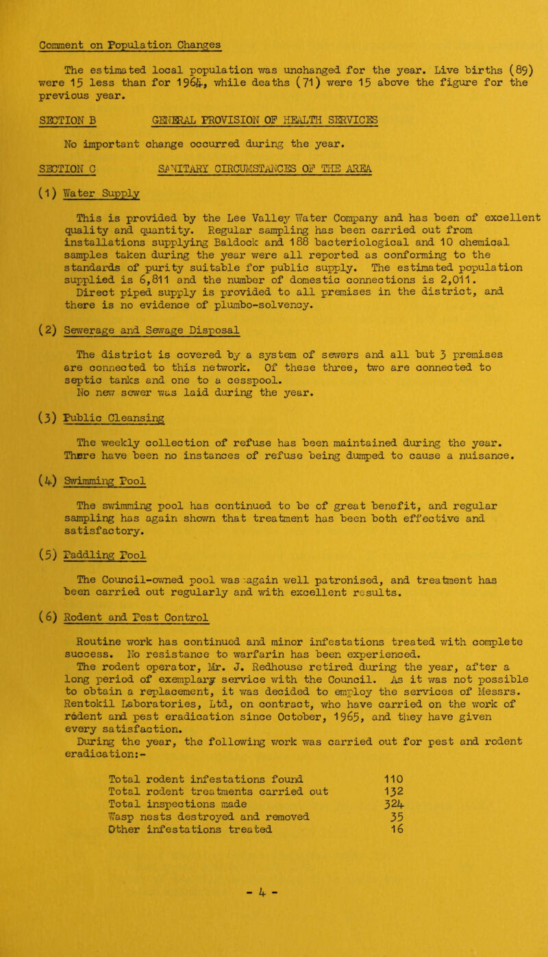 Corament on Population Changes The estimated local population was unchanged for the year. Live births (89) were 15 less than for 1965-, while deaths (71) were 15 above the figure for the previous year. SECTION B GEI'imAL PROVISION OF HEALTH SERVICES No important change occurred during the year. SECTION C SANITARY CIRCUMSTAI^CES OF THE AREA (1) Water Supply This is provided by the Lee Valley Water Company and has been of excellent quality and quantity. Regular sampling has been carried out from installations supplying Baldock and I88 bacteriological and 10 chemical samples taken during the year vrere all reported as conforming to the standards of purity suitable for public supply. The estimated population supplied is 6,811 and the number of domestic connections is 2,011. Direct piped supply is provided to all premises in the district, and there is no evidence of plumbo-solvency. (2) Sewerage and Sewage Disposal The district is covered by a system of sewers and all but 3 premises are connected to this network. Of these three, two are connected to septic tanlcs and one to a cesspool. No ne\7 sewer was laid during the year. (3) Public Cleansing The weekly collection of refuse has been maintained during the year. There have been no instances of refuse being dumped to cause a nuisance. w Swimming Pool The swimming pool has continued to be of great benefit, and regular sampling has again shown that treatment has been both effective and satisfactory. (5) Paddling Pool The Council-ovmed pool v/as:’.again v/ell patronised, and treatment has been carried out regularly and with excellent results. (6) Rodent and Pest Control Routine \70rk has continued and minor infestations treated v/ith complete success. No resistance to warfarin has been experienced. The rodent operator, Ivlr. J. Redhouse retired during the year, after a long period of exemplary service with the Council. As it v/as not possible to obtain a replacement, it vras decided to employ the services of Messrs. Rentokil Ijaboratories, Ltd, on contract, who have carried on the work of rodent and pest eradication since October, 19^5, and they have given every satisfaction. Diuring the year, the following v/ork was carried out for pest and rodent eradication;- Total rodent infestations found 110 Total rodent treatments carried out I32 Total inspections made 324- Wasp nests destroyed and removed 35 Other infestations treated I6