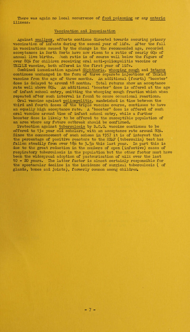There was again no local occurrence of food poisoning or any enteric illness. Vaccination and Immunisation Against smallpox, efforts continue directed towards securing primary vaccination of infants during the second year of life. After the fall in vaccinations caused by the change in the recommended age, recorded acceptances in Korth Herts have now risen to a ratio of nearly 60/0 of annual live births. Auch ratio is of course v/ell 'belo'N the figure of over 80^^» for children receiving oral anti-poliomyelitis vaccine or TRILLE vaccine, both offered in the first year of life. Combined immunisation against diphtheria, whooping cough and tetanus continues unchanged in the form of three separate injections of TRULE vaccine from the age of three months. An additional (fourth) ’booster’ dose is delayed to arovind 18 months. Total returns show an acceptance rate well above 8C^^o, An additional ’booster’ dose is offered at the age of infant school entry, omitting the Y/hooping cough fraction which when repeated after such interval is found to cause occasional reactions. Oral vaccine against poliomyelitis, sandwiched in time between the third and fourth doses of the triple vaccine course, continues to have an equally high acceptance rate. A ’booster’ dose is offered of such oral vaccine around time of infant school entry, while a further booster dose is likely to be offered to the susceptible population of an area where any future outbreak should be confirmed. rrotection against tuberculosis by B.C.G-. vaccine continues to be offered to 13+ year old scholars, with an acceptance rate around 80^o. Since the commencement of such scheme in 1957 it is of interest that the percentage of positive reactors to the HEAP (tuberculin) test has fallen steadily from over Ifi^b to 3.5/o this last year. In part this is due to the great reduction in the numbers of open (infective) cases of respiratory tuberculosis in the population but the other factor must have been the widespread adoption of pasteurisation of milk over the last 10-20 years. The latter factor is almost certainly responsible for the spectacular decline in the incidence of surgical tuberculosis ( of glands, bones and joints), formerly common among children. - 7 -