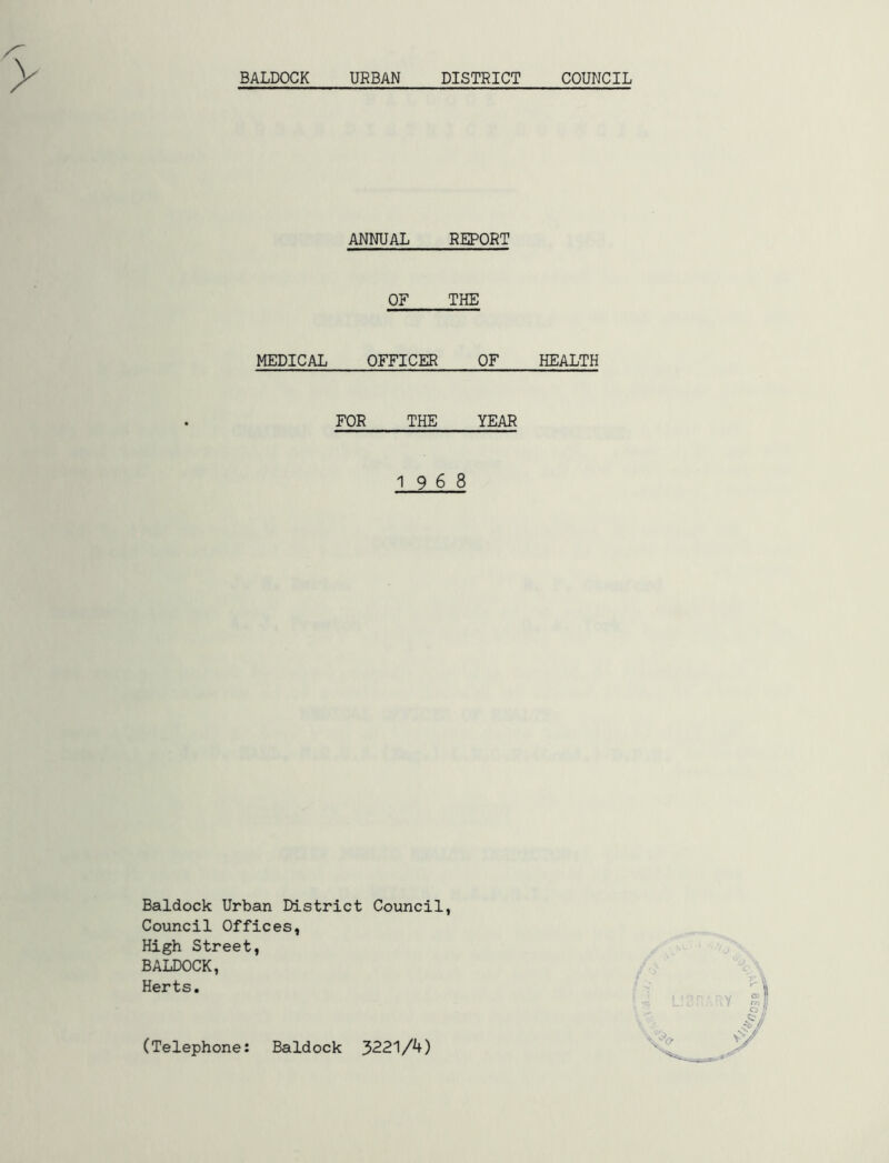 BALDOCK URBAN DISTRICT COUNCIL ANNUAL REPORT OF THE MEDICAL OFFICER OF FOR THE YEAR 1968 Baldock Urban District Council, Council Offices, High Street, BALDOCK, Herts. HEALTH (Telephone: Baldock 3221/4)
