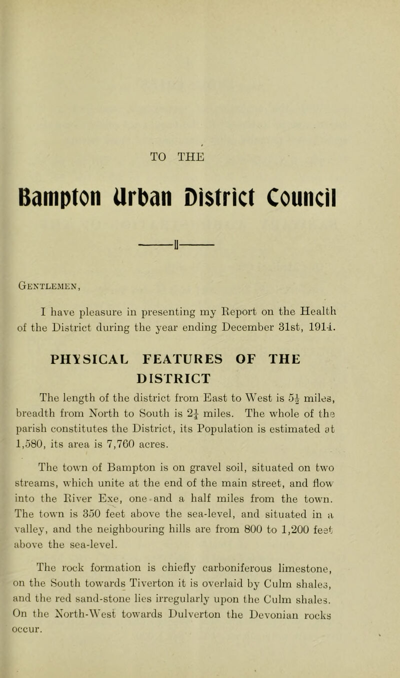 TO THE Bamptoti Urban District Council GEXTLEjMKN, I have pleasure in presenting my Report on the Health of the District during the year ending December 31st, 191-i. PHYSICAL FEATURES OF THE DISTRICT The length of the district from East to West is miles, breadth from North to South is miles. The whole of the parish constitutes the District, its Population is estimated at 1,580, its area is 7,760 acres. The town of Bampton is on gravel soil, situated on two streams, which unite at the end of the main street, and flow into the River Exe, one and a half miles from the town. The town is 350 feet above the sea-level, and situated in a valley, and the neighbouring hills are from 800 to 1,200 feat above the sea-level. The rock formation is chiefly carboniferous limestone, on the 8outh towards Tiverton it is overlaid by Culm shales, and the red sand-stone lies irregularly upon the Culm shales. On the North-West towards Dulverton the Devonian rocks occur.