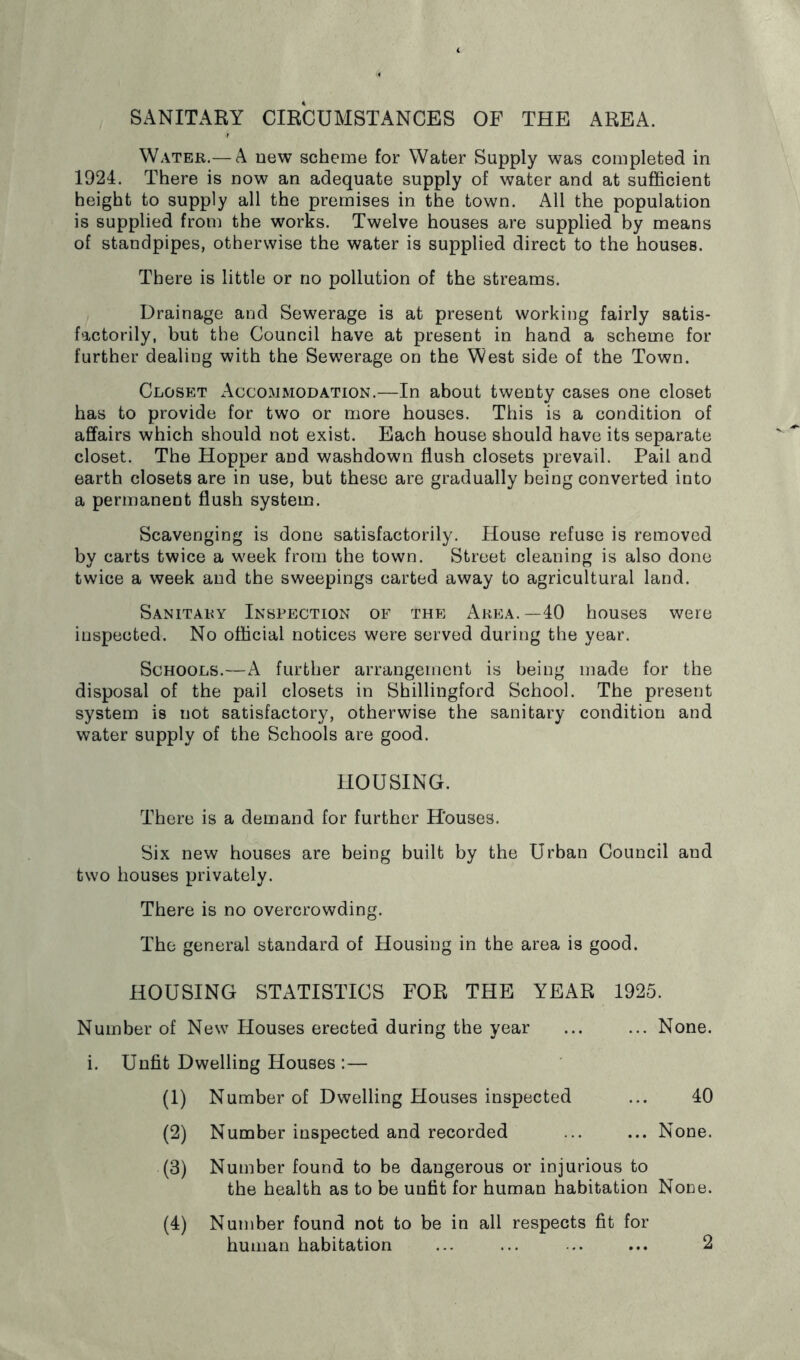 SANITARY CIRCUMSTANCES OF THE AREA. Water.— A new scheme for Water Supply was completed in 1924. There is now an adequate supply of water and at sufficient height to supply all the premises in the town. All the population is supplied from the works. Twelve houses are supplied by means of standpipes, otherwise the water is supplied direct to the houses. There is little or no pollution of the streams. Drainage and Sewerage is at present working fairly satis- factorily, but the Council have at present in hand a scheme for further dealing with the Sewerage on the West side of the Town. Closet Accommodation.—In about twenty cases one closet has to provide for two or more houses. This is a condition of affairs which should not exist. Each house should have its separate closet. The Hopper and washdown flush closets prevail. Pail and earth closets are in use, but these are gradually being converted into a permanent flush system. Scavenging is done satisfactorily. House refuse is removed by carts twice a week from the town. Street cleaning is also done twice a week and the sweepings carted away to agricultural land. Sanitary Inspection of the Area.—40 houses were inspected. No official notices were served during the year. Schools.—A further arrangement is being made for the disposal of the pail closets in Shillingford School. The present system is not satisfactory, otherwise the sanitary condition and water supply of the Schools are good. HOUSING. There is a demand for further Houses. Six new houses are being built by the Urban Council and two houses privately. There is no overcrowding. The general standard of Housing in the area is good. HOUSING STATISTICS FOR THE YEAR 1925. Number of New Houses erected during the year ... ... None, i. Unfit Dwelling Houses :— (1) Number of Dwelling Houses inspected ... 40 (2) Number inspected and recorded ... ... None. (3) Number found to be dangerous or injurious to the health as to be unfit for human habitation None. (4) Number found not to be in all respects fit for human habitation ... ... ... ... 2