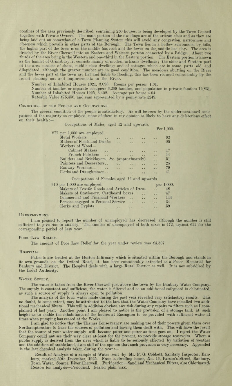 confines of the area previously described, containing 250 houses, is being developed by the Town Council together with Private Owners. The main portion of the dwellings are of the artizan class and as they are being laid out on somewhat of a Town Planning System this will avoid any congestion, narrowness and closeness which prevails in other parts of the Borough. The Town lies in a hollow surrounded by hills, the higher part of the town is on the middle lias rock and the lower on the_ middle lias clay. The area is divided by the River Cherwell into an Eastern and Western portion connected by a Bridge. About two thirds of the area being in the Western and one-third in the Eastern portion. The Eastern portion is known as the hamlet of Grimsbury, it consists mainly of modern artizans dwellings ; the older and Western part of the area consists of shops, middle-class dwellings and of cottages which are in some parts old and dilapidated, although the greater number are in good condition. The meadows abutting on the River and the lower part of the town are flat and liable to flooding, this has been reduced considerably by the recent cleaning out and improvements to the River. Number of Inhabited Houses 1921, 3,096. Rooms per person 1.31. Number of families or separate occujriers 3,209 families, and population in private families 12,831. Number of Inhabited Houses 1925, 3,402. Average per house 4.04. Rateable Value £75,450, and sum remesented by a penny rate £249. CONniTIOXS OF THE PEOPLE AXD OCCUPATIONS. The general condition of the people is satisfactory. As will be seen by the undermentioned occu- pations of the majority so employed, none of them in my opinion is likely to have any deleterious effect on their health :— Occupations of Males, aged 877 per 1,000 are emplo’^ed. Metal Workers Makers of Foods and Drinks Workers of Wood— . Cabinet Makers French Polishers Builders and Bricklayers, &c. Painters and Decorators.. Railway Workers.. Clerks and Draughtsmen.. 12 and upwards. Per 1,000. 92 25 17 14 (approximately) .. 51 ! 25 79 41 Occupations of Females aged 12 and upwards. 310 per 1,0(X) are employed. per 1,000. Makers of Textile Goods and Articles of Dress .. 48 Makers of Stationery, Cardboard boxes .. ,. 47 Commercial and Financial Workers .. .. .. 144 Persons engaged in Personal Service .. .. .. 34 Clerks and Typists .. .. .. .. .. 59 Unemployment. I am pleased to report the number of unemployed has decreased, although the number is still sufficient to give rise to anxiety. The number of unemployed of both sexes is 472, against 622 for the corresponding period of last year. Poor Law Relief. The amount of Poor Law Relief for the year under review was £4,567. Hospitals. Patients are treated at the Horton Infirmary which is situated wdthin the Borough and stands in its own grounds on the Oxford Road, it has been considerably extended as a Peace Memorial for Banbury and District. The Hospital deals with a large Rural District as well. It is not subsidised by the Local Authority. Water Supply. The water is taken from the River Cherwell just above the town by the Banbury Water Company. The supply is constant and sufficient, the water is filtered and as an additional safeguard is chlorinated, as such a source of supply is always open to pollution. The analysis of the town water made during the past year revealed very satisfactory results. This no doubt; to some extent, may be attributed to the fact that the Water Company have installed two addi- tional mechanical filters. This will in addition obviate any risk during any repairs to filters such as I com- plained of last year. Another point I am pleased to notice is the provision of a storage tank at such height as to enable the inhabitants of the houses at Easington to be provided with sufficient water at times when pumping has ceased at the Works. I am glad to notice that the Thames Conservancy are making use of their powers given them over Northamptonshire to trace the sources of pollution and having them dealt with. This will have the result that the source of your water supply will become purer and purer as time goes on. I regret the Water Company could not see their way clear at least for the present, to provide storage reservoirs. Where a public supply is derived from the river which is liable to be seriously affected by variation of weather and the addition of arable land, I am still of the opinion that such provision is very necessary. Appended is the last chemical analysis taken during the year:— Result of Analysis of a sample of Water sent by Mr. F. G. Cobbett, Sanitary Inspector, Ban- bury, marked 30th December, 1925. From a dwelling house. No. 46, Parson’s Street, Banbury. Town Water. Source, River Cherwell. Purification—Sand and Mechanical Filters, also Chlorinated. Reason for analysis—Periodical. Sealed plain wax.