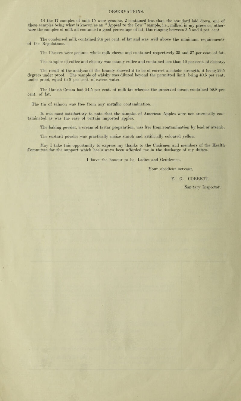 OBSERVATIONS. Of the 17 samples of milk 15 were genuine, 2 contained less than the standard laid down, one of these samples being what is known as an “ Appeal to the Cow ” sample, i.e., milked in mv presence, other- wise the samples of milk all contained a good percentage of fat, this ranging between 3.5 and 4 per. cent. The condensed inilk contained 9.4 per cent, of fat and was well above the minimum requirements of the Regulations. The Cheeses were geniune whole milk cheese and contained respectively 35 and 37 per cent, of fat. The samples of coffee and chicory was mainly coffee and contained less than 10 per cent, of chicorw The result of the analysis of the brandy showed it to be of correct alcoholic .strength, it being 29.5 degrees under proof. The sample of whisky was diluted beyond the permitted limit, being 40.5 per cent, under proof, equal to 9 per cent, of excess water. The Danish Cream had 24.5 per cent, of milk fat whereas the preserved cream contained 59.8 per cent, of fat. The tin of salmon was free from any metallic contamination. It was most satisfactory to note that the samples of American Apples were not arsenically con- taminated as was the case of certain imported apples. The baking powder, a cream of tartar preparation, was free from contamination by lead or arsenic. The custard powder was practically maize starch and artificially coloured yellow. May I take this opportunity to express my thanks to the Chairmen and members of the Health Committee for the support which has always been afforded me in the discharge of my duties. I have the honour to be. Ladies and Gentlemen, Your obedient servant, F. G. COBBETT, Sanitary Inspector.