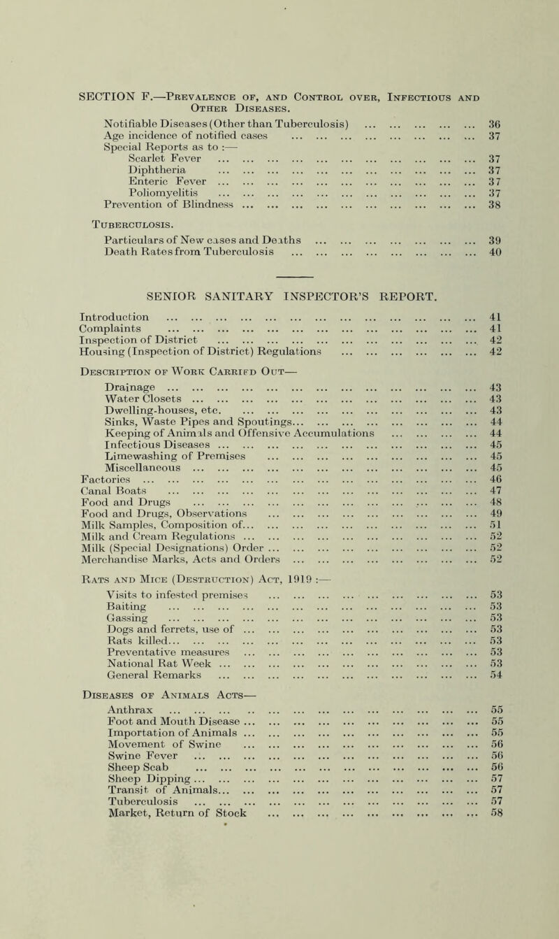 SECTION F.—Prevalence of, and Control over, Infectious and Other Diseases. Notifiable Diseases (Other thaa Tuberculosis) 36 Ago incidence of notified cases 37 Special Reports as to :— Scarlet Fever 37 Diphtheria 37 Enteric Fever 3 7 Poliomyelitis 37 Prevention of Blindness 38 Tuberculosis. Particulars of New cases and Deaths 39 Death Rates from Tuberculosis 40 SENIOR SANITARY INSPECTOR’S REPORT. Introduction Complaints Inspection of District Housing (Inspection of District) Regulations Description of Work Carrifd Out— Drainage Water Closets Dwelling-houses, etc Sinks, Waste Pipes and Spoutings Keeping of Animals and Offensive Accumulation Infectious Diseases Limewashing of Premises Miscellaneous Factories Canal Boats Food and Drugs Food and Drugs, Observ'ations Milk Samples, Composition of Milk and Cream Regulations Milk (Special Designations) Order Merchandise Marks, Acts and Orders Rats and Mice (Destruction) Act, 1919 :— Visits to infested premises Baiting Gassing Dogs and ferrets, use of Rats killed Preventative measures National Rat Week General Remarks Diseases of Animals Acts— Anthrax Foot and Mouth Disease Importation of Animals Movement of Swine Swine Fever Sheep Scab Sheep Dipping Transit of Animals Tuberculosis Market, Return of Stock 41 41 42 42 43 43 43 44 44 4.5 45 45 46 47 48 49 51 52 52 52 53 53 53 53 53 53 53 54 55 55 55 56 56 56 57 57 57 58