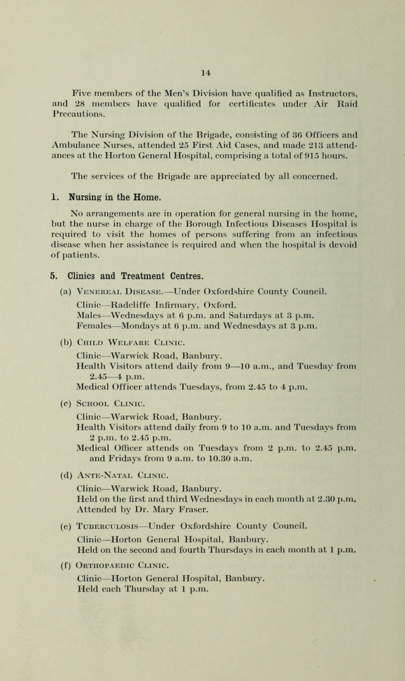 Five members of the Men’s Division have qualified as Instructors, and 28 members have qualified for certificates under Air Raid Precautions. The Nursing Division of the Brigade, consisting of 36 Officers and Ambulance Nurses, attended 25 First Aid Cases, and made 213 attend- ances at the Horton General Hospital, comprising a total of 915 hours. The services of the Brigade are appreciated by all concerned. 1. Nursing in the Home. No arrangements are in operation for general nursing in the home, but the nurse in charge of the Borough Infectious Diseases Hospital is required to visit the homes of persons suffering from an infectious disease when her assistance is required and when the hospital is devoid of patients. 5. Clinics and Treatment Centres. (a) Vknrreat, Disease.—-Under Oxfordshire County Council. Clinic—Radcliffe Infirmary, Oxford. Males—Wednesdays at 6 p.m. and Saturdays at 3 p.m. Females—Mondays at 6 j).m. and Wednesdays at 3 p.m. (b) Child Welfare Clinic. Clinic—Warwick Road, Banbury. Health Visitors attend daily from 9—^10 a.m., and Tuesday from 2.45—4 p.m. Medical Officer attends Tuesdays, from 2.45 to 4 p.m. (c) School Clinic. Clinic—Warwick Road, Banbury. Health Visitors attend daily from 9 to 10 a.m. and Tuesdays from 2 p.m. to 2.45 p.m. Medical Officer attends on Tuesdays from 2 p.m. to 2.45 p.m. and Fridays from 9 a.m. to 10.30 a.m. (d) Ante-Natal Clinic. Clinic—Warwick Road, Banbury. Held on the first and third Wednesdays in each month at 2.30 p.m. Attended by Dr. Mary Fraser. (e) Tuberculosis—^Under 0.xfordshire County Council. Clinic—Horton General Hospital, Banbury. Held on the second and fourth Thursdays in each month at 1 p.m. (f) Orthopaedic Clinic. Clinic—Horton General Hospital, Banbury. Held each Thursday at 1 p.m.