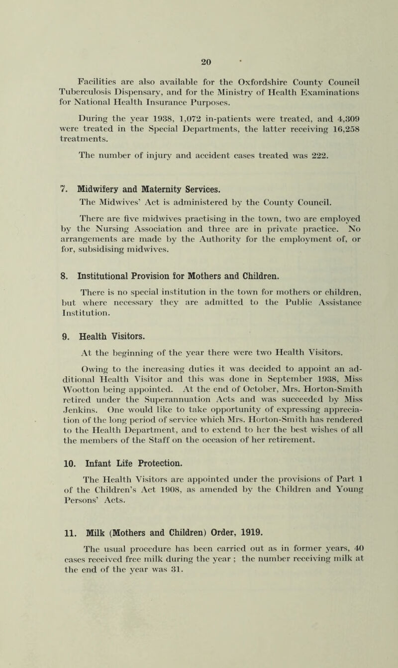 Facilities are also available for the Oxfordshire County Council Tuberculosis Dispensary, and for the Ministry of Health Examinations for National Health Insurance Purposes. During the year 1938, 1,072 in-patients were treated, and 4,309 were treated in the Special Departments, the latter receiving 16,258 treatments. The number of injury and accident cases treated was 222. 7. Midwifery and Maternity Services. The Midwives’ Act is administered by the County Council. There are five midwives practising in the town, two are employed by the Nursing Association and three are in private jiractice. No arrangements are made by the Authority for the em|)loyment of, or for, subsidising midwives. 8. Institutional Provision for Mothers and Children. There is no special institution in the town for mothers or children, hut where necessary they are admitted to the Pulilic .Vssistance Institution. 9. Health Visitors. At the beginning of the year there were two Health Visitors. Owing to the increasing duties it was decided to appoint an ad- ditional Health Visitor and this was done in September 1938, Miss VVootton being appointed. At the end of October, Mrs. Horton-Smith retired under the Superannuation Acts and was succeeded by Miss Jenkins. One woultl like to take opportunity of expressing apprecia- tion of the long period of service which Mrs. Horton-Smith has rendered to the Health Department, and to extend to her the best wishes of all the members of the Staff on the occasion of her retirement. 10. Infant Life Protection. The Health Visitors are appointed under the provisions of Part 1 of the Children’s Act 1908, as amended by the Children and Young Persons’ Acts. 11, Milk (Mothers and Children) Order, 1919, The usual procedure has been carried out as in former years, 40 cases received free milk during tbe year ; the number receiving milk at tbe end of the year was 31.