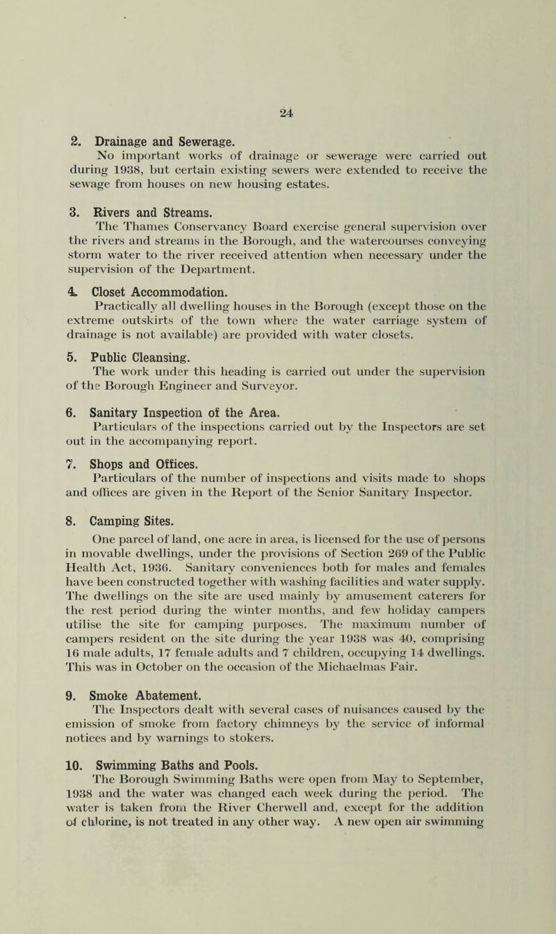 2. Drainage and Sewerage. No important works of drainage or sewerage were carried out during 1938, but certain existing sewers were extended to receive the sewage from houses on new housing estates. 3. Rivers and Streams. The Thames Conservaney Board exercise general supervision over the rivers and streams in the Borough, and the watercourses conveying storm water to the river received attention when necessary under the supervision of the Department. 4. Closet Accommodation. Practically all dwelling houses in the Borough (except those on the extreme outskirts of the town where the water carriage system of drainage is not available) are provided with water closets. 5. Public Cleansing. The work under this heading is carried out under the supervision of the Borough Engineer and Surveyor. 6. Sanitary Inspection of the Area. Particulars of the inspections carried out by the Inspectors are set out in the accompanying report. 7. Shops and Offices. Particulars of the number of Inspections and visits made to shops and ollices are given in the Report of the Senior Sanitary Inspector. 8. Camping Sites. One parcel of land, one acre in area, is licensed for the use of persons in movable dwellings, under the provisions of Section 2G9 of the Public Health Act, 1936. Sanitary conveniences both for males and females have been constructed together with washing facilities and water supply. The dwellings on the site are used mainly by amusement caterers for the rest period during the winter months, and few holiday campers utilise the site for camping purposes. The maximum number of campers resident on the site during the year 1938 was 40, comprising 16 male adults, 17 female adults and 7 children, occupying 14 dwellings. This was in October on the occasion of the Michaelmas Fair. 9. Smoke Abatement. The Inspectors dealt with several cases of nuisances caused by the emission of smoke from factory chimneys by the service of informal notices and by warnings to stokers. 10. Swimming Baths and Pools. The Borough Swimming Baths were open from May to September, 1938 and the water was changed each week during the period. The water is taken from the River Cherwell and, except for the addition of chlorine, is not treated in any other way. A new open air swimming