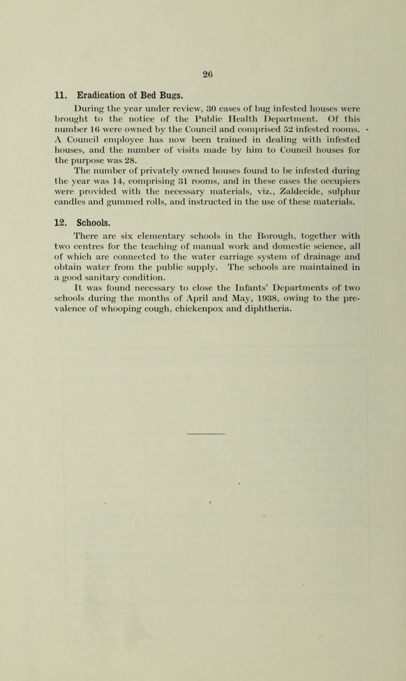 11. Eradication of Bed Bugs. During the year under review, 30 eases of bug infested houses were brought to the notice of the Public Health Department. Of this number 16 were owned by the Council and comprised .'52 infested rooms. - A Council employee has now been trained in dealing with infested houses, and the number of visits made by him to Council houses for the purpose was 28. The number of privately owned houses found to be infested during the year was 14, comprising 31 rooms, and in these cases the occupiers were provided with the necessary materials, viz., Zaldecide, sulphur candles and gummed rolls, and instructed in the use of these materials. 12. Schools. There are six elementary schools in the Borough, together with two centres for the teaching of manual work and domestic science, all of which are connected to the water carriage system of drainage and obtain water frotn the public supply. The schools are maintained in a good sanitary condition. It was found necessary to close the Infants’ Departments of two schools during the months of April and May, 1938, owing to the pre- valence of whooping cough, chickenpox and diphtheria.