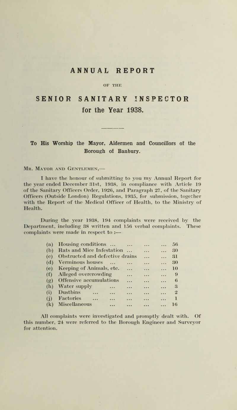 ANNUAL REPORT OF THF, SENIOR SANITARY INSPECTOR for the Year 1938. To His Worship the Mayor, Aldermen and Councillors of the Borough of Banbury. Mn. Mayor and Gf.nti.f.mf.n,— I have the honour of submitting to you my Annual Report for the year ended December 31st, 1938, in com|>lianec with Article 19 of the Sanitary Officers Order, 192(5, and Paragraj)h 27, of the Sanitary Officers (Outside London) Regulations, 1935, for submission, together with the Report of the Medical Officer of Health, to the Ministry of Health. During the year 1938, 194 complaints were received by the Department, including 38 written and 15(5 verbal com])laints. These complaints were made in respect to :— (a) Housing conditions ... ... 50 (b) Rats and Mice Infestation ... ... :io (c) Obstructed and defective drains ... 31 ((i) Verminous houses ... 30 (e) Keeping of Animals, etc. ... 10 (f) Alleged overcrowding 9 (g) Offensive accumulations 0 (h) Water supply 3 (i) Dustbins 2 (j) Factories 1 (k) Miscellaneous ... 10 All complaints were investigated and promptly dealt with. Of this number, 24 were referred to the Borough Engineer and Surveyor for attention.