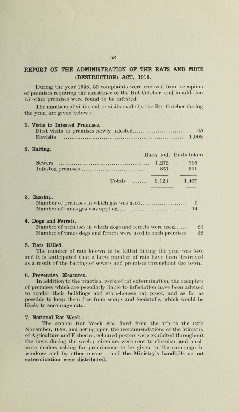 REPORT ON THE ADMINISTRATION OF THE RATS AND MICE (DESTRUCTION) ACT, 1919. During the year 1938, 30 complaints were received from occupiers of premises requiring the assistance of the Rat Catcher, and in addition 15 other premises were found to be infested. The numbers of visits and re-visits made by the Rat Catcher during the year, are given below :— 1. Visits to Infested Premises. First visits to premises newly infested 45 Revisits 1,908 2. Baiting. Baits laid. Baits taken Sewers 1,272 710 Infested premises 851 691 Totals 2,123 1,407 3. Gassing. Nundjer of premises in which gas was used 9 Number of times gas was applied 14 4. Dogs and Ferrets. Number of premises in which dogs and ferrets were used 23 Number of times dogs and ferrets were used in such premises 32 5. Rats Killed. The number of rats known to be killed during the year was 540, and it is anticipated that a large number of rats have been destroyed as a result of the baiting of sewers and ])remises throughout the town. 6. Preventive Measures. In addition to the practical work of rat extermination, the occupiers of premises which are peculiarly liable to infestation have been advised to render their buildings and store-houses rat proof, and as far as possible to keep them free from scraps and foodstulTs, which would be likely to encourage rats. 7. National Rat Week. The annual Rat Week was fixed from the 7th to the 12th November, 1938, and acting upon the recommendations of the Ministry of Agriculture and Fisheries, coloured posters were exhibited throughout the town during the week ; circulars were sent to chemists and hard- ware dealers asking for prominence to be given to the camjjaign in windows and by other means ; and the Ministry’s handbills on rat extermination were distributed.