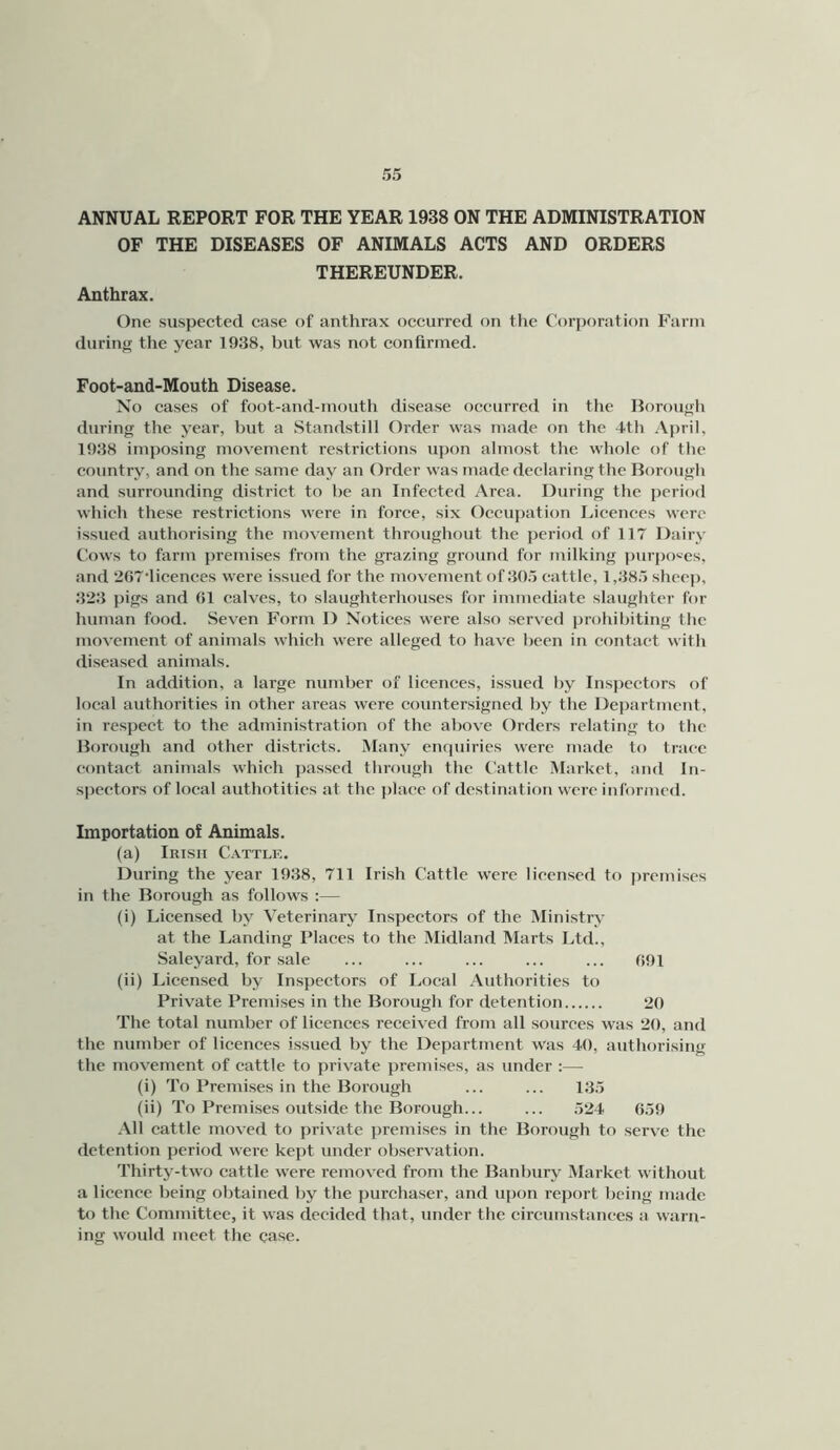 ANNUAL REPORT FOR THE YEAR 1938 ON THE ADMINISTRATION OF THE DISEASES OF ANIMALS ACTS AND ORDERS THEREUNDER. Anthrax. One suspected case of anthrax occurred on the Corporation Farm during the year 1938, but was not confirmed. Foot-and-Mouth Disease. Xo cases of foot-and-mouth disease occurred in the Borouffh during the year, but a Standstill Order was made on the 4th April, 1938 imposing movement restrictions upon almost the whole of the country, and on the same day an Order was made declaring the Borough and surrounding district to be an Infected Area. During the ])criod which these restrictions were in force, six Occupation I.icenees were issued authorising the movement throughout the period of 117 Dairy Cows to farm premises from the grazing ground for milking purposes, and 2G7‘licences were issued for the movement of 305 cattle, 1,385 sheep, 323 pigs and 01 calves, to slaughterhouses for immediate slaughter for human food. Seven Form D Notices were also served prohibiting the movement of animals which were alleged to have been in contact with diseased animals. In addition, a large number of licences, issued by Inspectors of local authorities in other areas were countersigned by the Department, in respect to the administration of the above Orders relating to the Borough and other districts. Many encjuiries were made to trace contact animals which passed through the Cattle IMarket, and In- spectors of local authotities at the place of destination were informed. Importation of Animals. (a) Irish Cattlk. During the year 1938, 711 Irish Cattle were licensed to jiremises in the Borough as follows ;— (i) Licensed by Veterinary Inspectors of the Ministry at the Landing Places to the Midland Marts Ltd., Saleyard, for sale ... ... ... ... ... 091 (ii) Licensed by Inspectors of Local Authorities to Private Premises in the Borough for detention 20 The total number of licences received from all sources was 20, and the number of licences issued by the Department was 40, authorising the movement of cattle to private premises, as under :— (i) To Premises in the Borough ... ... 135 (ii) To Premi.ses outside the Borough... ... 524 659 All cattle moved to private premises in the Borough to serve the detention period were kept under observation. Thirty-two cattle were removed from the Banbury Market without a licence being obtained by the jiurchaser, and ujion report being made to the Committee, it was decided that, under the circumstances a warn- ing woidd meet the case.