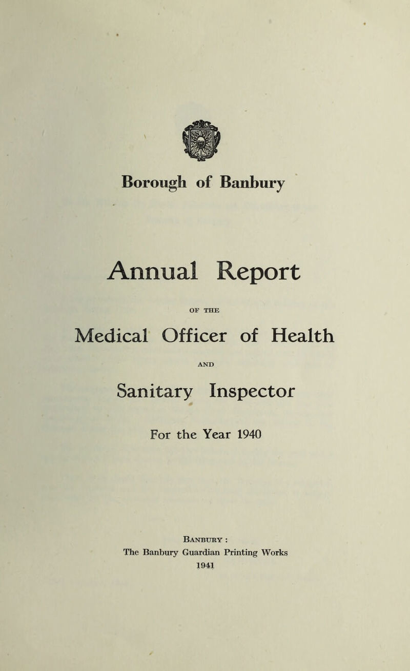 Borough of Banbury Annual Report OF THE Medical Officer of Health AND Sanitary Inspector For the Year 1940 Banbury: The Banbury Guardian Printing Works 1941