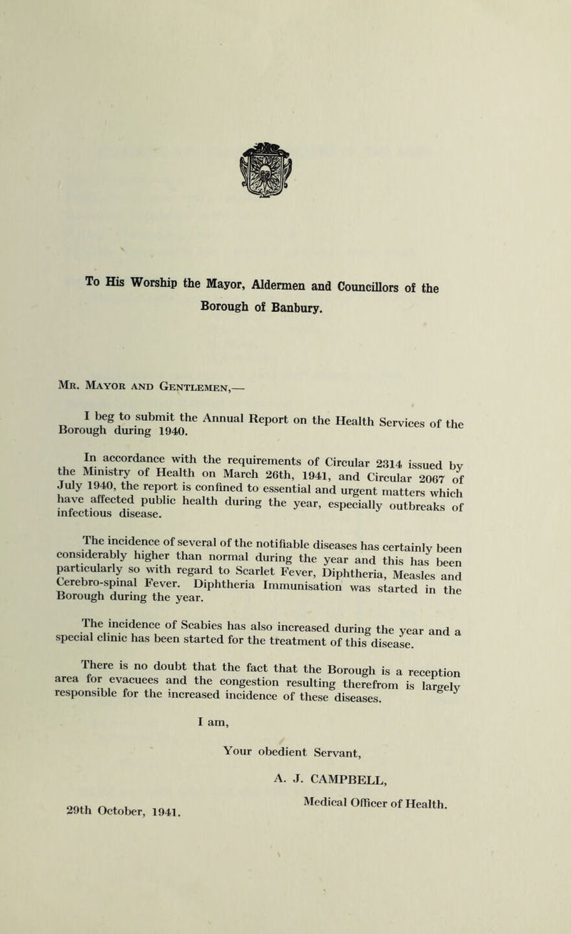 To His Worship the Mayor, Aldermen and Councillors of the Borough of Banbury. Mr. Mayor and Gentlemen,— I beg to submit the Annual Report on the Health Services of the Borough during 1940. In accordance with the requirements of Circular 2314 issued bv the Ministry of Health on March 26th, 1941, and Circular 2067 of July 1940, the report is confined to essential and urgent matters which have affected public health during the year, especially outbreaks of infectious disease. The incidence of several of the notifiable diseases has certainly been considerably higher than normal during the year and this has been particularly so with regard to Scarlet Fever, Diphtheria, Measles and Cerebro-spmal Fever. Diphtheria Immunisation was started in the Borough during the year. The incidence of Scabies has also increased during the year and a special clinic has been started for the treatment of this disease. There is no doubt that the fact that the Borough is a reception area for evacuees and the congestion resulting therefrom is laraelv responsible for the increased incidence of these diseases. ^ I am. Your obedient Servant, 29th October, 1941. A. J. CAMPBELL, Medical Officer of Health.