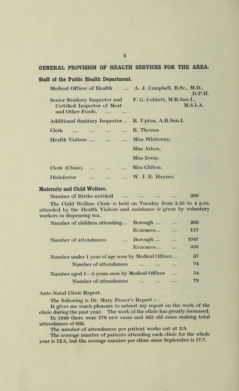 GENERAL PROVISION OF HEALTH SERVICES FOR THE AREA. Staff of the Public Health Departmeut. Medical Officer of Health A. J. Campbell, B.Se., M.D., D.P.H. Senior Sanitary Inspector and F. G. Cobbett, M.R.San.I., Certified Inspector of Meat M.S.I.A. and Other Foods. Additional Sanitary Inspector... R. Upton, A.R.San.I. Clerk R. Thomas Health Visitors ... Miss Whiteway, Miss Arbon, Miss Irwin. Clerk (Clinic) Miss Clifton. Disinfector W. J. E. Haynes. Maternity and Child Welfare. Number of Births notified 280 The Child Welfare Clinic is held on Tuesday from 2.45 to 4 p.rn. attended by the Health Visitors and assistance is given by voluntary workers in dispensing tea. Number of children attending... Borough ... 283 Evacuees... 117 Number of attendances Borough ... 1947 Evacuees... 356 Number under 1 year of age seen by Medical Officer... 37 Number of attendances 74 Number aged 1—5 years seen by Medical Officer 54 Number of attendances 79 Ante-Natal Clinic Report. The following is Dr. Mary Fraser’s Report :— It gives me mueh pleasure to submit my report on the work of the clinic during the past year. The work of the clinic has greatly increased. In 1940 there were 179 new cases and 423 old cases making total attendances of 602. The number of attendances per patient works out at 3.9. The average number of patients attending each clinic for the whole year is 12.5, but the average number per clinic since September is 17.7.