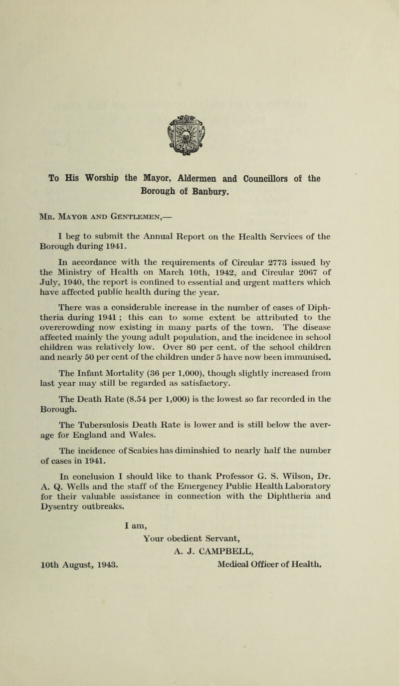 To His Worship the Mayor, Aldermen and Councillors of the Borough of Banbury. Mr. Mayor and Gentlemen,— I beg to submit the Annual Report on the Health Services of the Borough during 1941. In accordance with the requirements of Circular 2773 issued by the Ministry of Health on March 10th, 1942, and Circular 2067 of July, 1940, the report is confined to essential and urgent matters which have affected public health during the year. There was a considerable increase in the number of cases of Diph- theria during 1941 ; this can to some extent be attributed to the overcrowding now existing in many parts of the town. The disease affected mainly the young adult population, and the incidence in school children was relatively low. Over 80 per cent, of the school children and nearly 50 per cent of the children under 5 have now been immunised. The Infant Mortality (36 per 1,000), though slightly increased from last year may still be regarded as satisfactory. The Death Rate (8.54 per 1,000) is the lowest so far recorded in the Borough. The Tubersulosis Death Rate is lower and is still below the aver- age for England and Wales. The incidence of Scabies has diminshied to nearly half the number of cases in 1941. In conclusion I should like to thank Professor G. S. Wilson, Dr. A. Q. Wells and the staff of the Emergency Public Health Laboratory for their valuable assistance in connection with the Diphtheria and Dysentry outbreaks. I am. Your obedient Servant, A. J. CAMPBELL, 10th August, 1943. Medical Officer of Health,