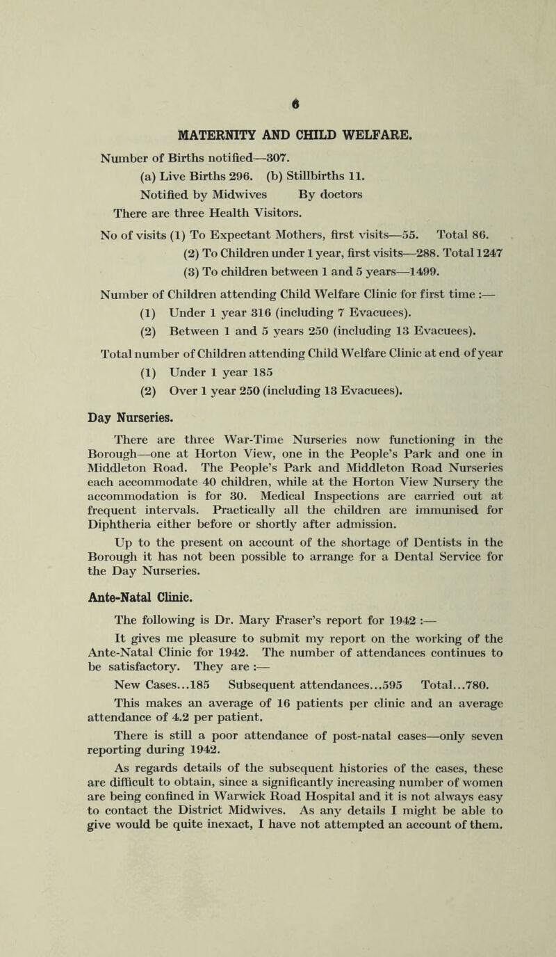 « MATERNITY AND CHILD WELFARE. Number of Births notified—307. (a) Live Births 296. (b) Stillbirths 11. Notified by Midwives By doetors There are three Health Visitors. No of visits (1) To Expectant Mothers, first visits—55. Total 86. (2) To Children under 1 year, first visits—288. Total 1247 (3) To children between 1 and 5 years—1499. Number of Children attending Child Welfare Clinic for first time :— (1) Under 1 year 316 (including 7 Evacuees). (2) Between 1 and 5 years 250 (including 13 Evacuees). Total number of Children attending Child Welfare Clinic at end of year (1) Under 1 year 185 (2) Over 1 year 250 (including 13 Evacuees). Day Nurseries. There are three War-Time Nurseries now functioning in the Borough—one at Horton View, one in the People’s Park and one in Middleton Road. The People’s Park and Middleton Road Nurseries each accommodate 40 children, while at the Horton View Nursery the accommodation is for 30. Medical Inspections are carried out at frequent intervals. Practically all the children are immunised for Diphtheria either before or shortly after admission. Up to the present on account of the shortage of Dentists in the Borough it has not been possible to arrange for a Dental Service for the Day Nurseries. Ante-Natal Clinic. The following is Dr. Mary Fraser’s report for 1942 :— It gives me pleasure to submit my report on the working of the Ante-Natal Clinic for 1942. The number of attendances continues to be satisfactory. They are :— New Cases...185 Subsequent attendances...595 Total...780. This makes an average of 16 patients per clinic and an average attendance of 4.2 per patient. There is stiU a poor attendance of post-natal cases—only seven reporting during 1942. As regards details of the subsequent histories of the cases, these are difficult to obtain, since a significantly increasing number of women are being confined in Warwick Road Hospital and it is not always easy to contact the District Midwives. As any details I might be able to give would be quite inexact, I have not attempted an account of them.