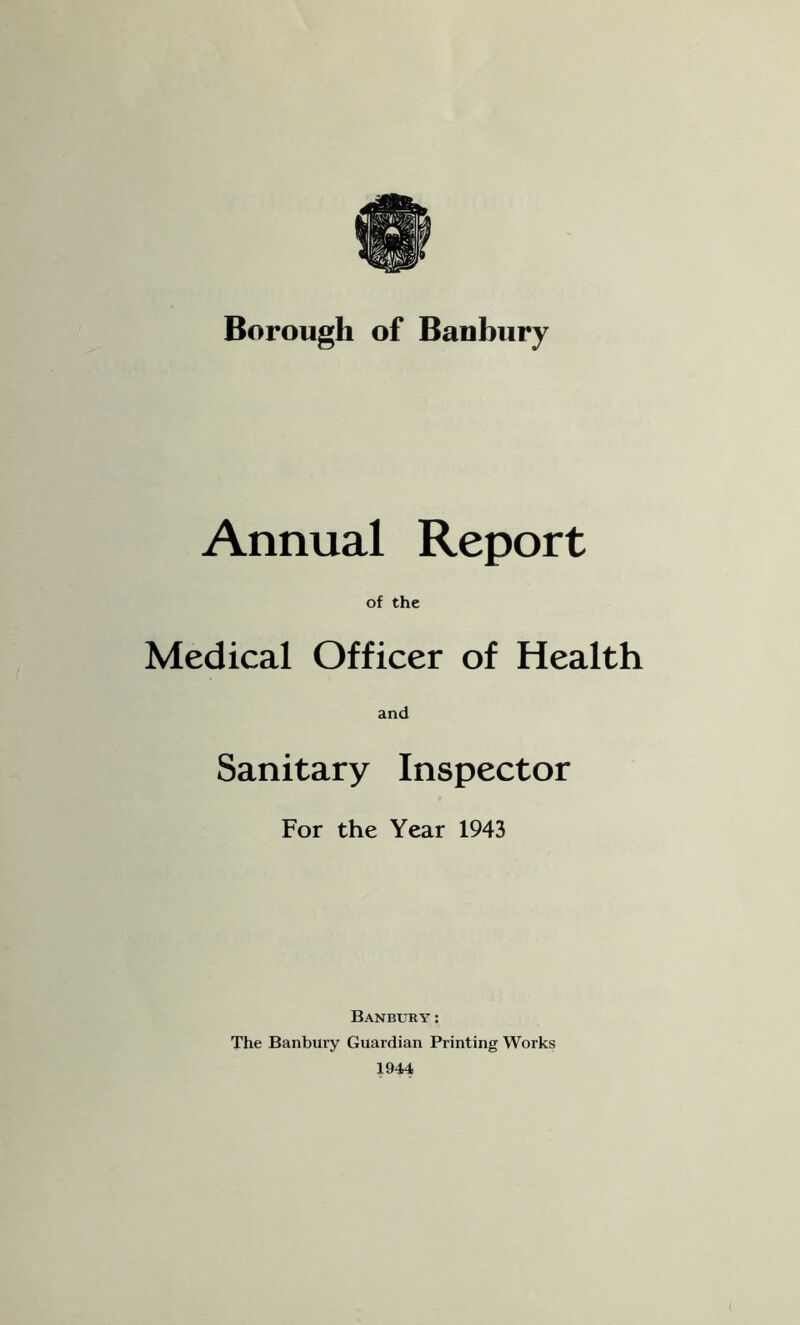 Annual Report of the Medical Officer of Health and Sanitary Inspector For the Year 1943 Banbury; The Banbury Guardian Printing Works 1944