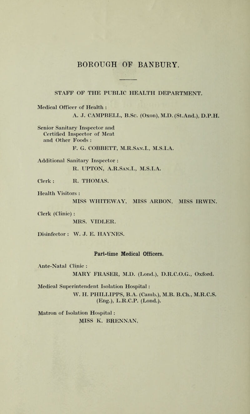 STAFF OF THE PUBLIC HEALTH DEPARTMENT. Medical Officer of Health ; A. .1. CAMPBELL, B.Sc. (Oxon), M.D. (St.And.), D.P.H. Senior Sanitary Inspector and Certified Inspector of Meat and Other Foods : F. G. COBBETT, M.R.San.I., M.S.I.A. Additional Sanitary Inspector : R. UPTON, A.R.San.I., M.S.I.A. Clerk : R. THOMAS. Health Visitors : MISS WHITEWAY, MISS ARBON, MISS IRWIN. Clerk (Clinic) : MRS. VIDLER. Disinfector : W. .1. E. HAYNES. Part-time Medical Officers. Ante-Natal Clinic : MARY FRASER, M.D. (Lond.), D.R.C.O.G., Oxford. Medical Superintendent Isolation Hospital: W. II. PHILLIPPS, B.A. (Camb.), M.B. B.Ch., M.R.C.S. (Eng.), L.R.C.P. (Lond.). Matron of Isolation Hospital : MISS K. BRENNAN.