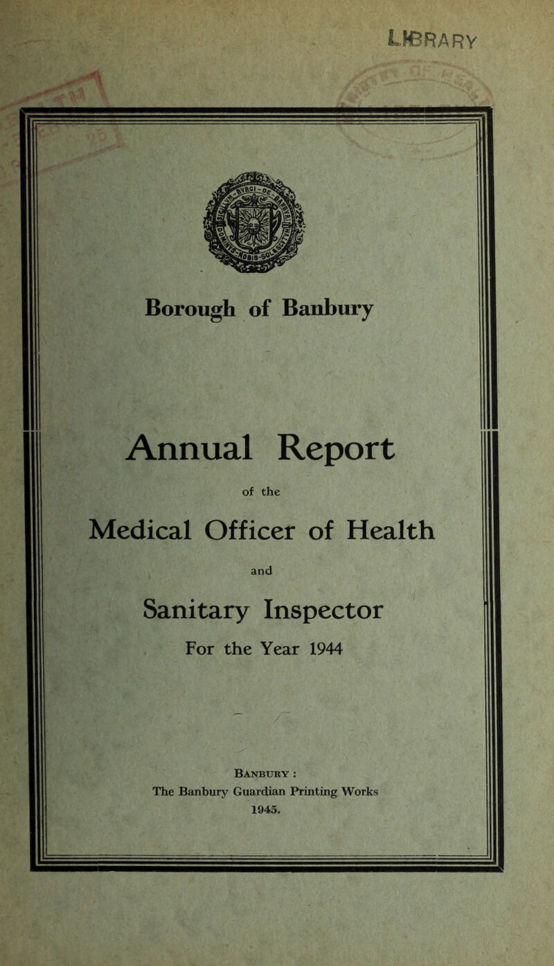 UCRARV Borough of Banbury Annual Report of the Medical Officer of Health and Sanitary Inspector For the Year 1944 / Banbury : The Banbury Guardian Printing Works 1945.