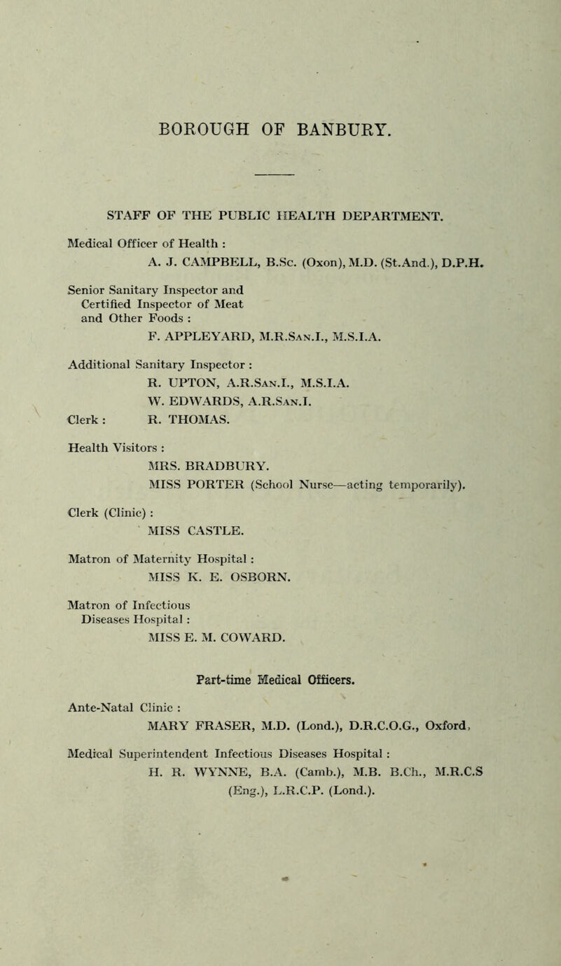 STAFF OF THE PUBLIC HEALTH DEPARTMENT. Medical Officer of Health : A. J. CAMPBELL, B.Sc. (Oxon), M.D. (St.And ), D.P.H. Senior Sanitary Inspector and Certified Inspector of Meat and Other Foods; F. APPLEYARD, M.R.San.I., M.S.I.A. Additional Sanitary Inspector : R. UPTON, A.R.San.L, M.S.I.A. W. EDWARDS, A.R.San.I. Clerk : R. THOMAS. Health Visitors ; MRS. BRADBURY. MISS PORTER (School Nurse—acting temporarily). Clerk (Clinic) : MISS CASTLE. Matron of Maternity Hospital ; MISS K. E. OSBORN. Matron of Infectious Diseases Hospital : MISS E. M. COWARD. Part-time Medical Officers. Ante-Natal Clinic : MARY FRASER, M.D. (Lond.), D.R.C.O.G., Oxford. Medical Superintendent Infectious Diseases Hospital : H. R. WYNNE, B.A. (Canib.), M.B. B.Ch., M.R.C.S (Eng.), L.R.C.P. (Lond.).