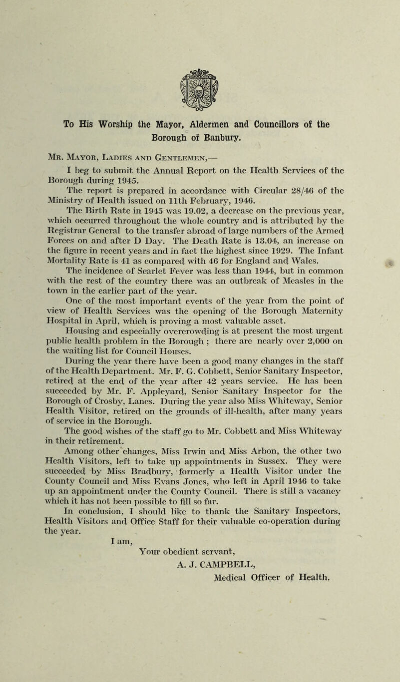 To His Worship the Mayor, Aldermen and Councillors o£ the c Borough of Banbury. Mr. Mayor, Ladies and Gentlemen,— I beg to submit the Annual Report on the Health Services of the Borough during 1945. The report is prepared in accordance with Circular 28/46 of the Ministry of Health issued on 11th February, 1946. The Birth Rate in 1945 was 19.02, a decrease on the previous year, which occurred throughout the whole country and is attributed by the Registrar General to the transfer abroad of large numbers of the Armed Forces on and after D Day. The Death Rate is 13.04, an increase on the figure in recent years and in fact the highest since 1929. The Infant Mortality Rate is 41 as compared with 46 for England and Wales. The incidence of Scarlet Fever was less than 1944, but in common with tlie rest of the country there was an outbreak of Measles in the town in the earlier part of the year. One of the most important events of the year from the point of view of Health Services was the opening of the Borough Maternity Hospital in April, which is proving a most valuable asset. I leasing and especially overcrowding is at present the most urgent public health problem in the Borough ; there are nearly over 2,000 on the waiting list for Council Houses. During the year there have been a good many changes in the staff of the Health Department. Mr. F. G. Cobbett, Senior Sanitary Inspector, retired at the end of the year after 42 years service. He has been succeeded by Mr. F. Appleyard, Senior Sanitary Inspector for tbe Borough of Crosby, Lancs. During the year also Miss Whiteway, Senior Health Visitor, retired on the grounds of ill-health, after many years of servdee in the Borough. The good wishes of the staff go to Mr. Cobbett and Miss Whiteway in their retirement. Among other'changes. Miss Irwin and Miss Arbon, the other two Health Visitors, left to take up appointments in Sussex. They were succeeded by Miss Bradbury, formerly a Health Visitor under the County Council and Miss Evans Jones, who left in April 1946 to take up an appointment under the County Council. There is still a vacancy which it has not been possible to fill so far. In conclusion, I should like to thank the Sanitary Inspectors, Health Visitors and Office Staff for their valuable eo-operation during the year. I am. Your obedient servant, A. J. CAMPBELL, Medical Officer of Health.