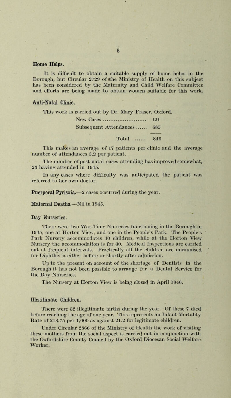 Home Helps. It is difficult to obtain a suitable supply of home helps in the Borough, but Circular 2729 ofihe Ministry of Health on this subject has been eonsidered by the Maternity and Child Welfare Committee and efforts are being made to obtain women suitable for this work. Anti-Natal Clinic. This work is carried out by Dr. Mary Fraser, Oxford. New Cases 121 Subsequent Attendances 685 Total 846 This makes an average of 17 patients per clinic and the average number of attendances 5.2 per patient. The number of post-natal cases attending has improved somewhat, 23 having attended in 1945. In any cases where difficulty was anticipated the patient was referred to her own doctor. Puerperal Pyrisxia.—2 cases occurred during the year. Maternal Deaths.—Nil in 1945. Day Nurseries. There were two War-Time Nurseries functioning in the Borough in 1945, one at Horton View, and one in the People’s Park. The People’s Park Nursery accommodates 40 children, while at the Horton View Nursery the accommodation is for 30. Medical Inspections are carried out at frequent intervals. Practically all the children are immunised for Di})hthcria either before or shortly after admission. Uj) to the present on account of the shortage of Dentists in the Borough it has not been possible to arrange for a Dental Service for the Day Nurseries. The Nursery at Horton View is being closed in April 1946. Illegitimate Children. There were 32 illegitimate births during the year. Of these 7 died before reaching the age of one year. This represents an Infant Mortality Rate of 218.75 per 1,000 as against 21.2 for legitimate children. Under Circular 2866 of the Ministry of Health the work of visiting these mothers from the social aspect is carried out in conjunction with the O.xfordshirc County Council by the Oxford Diocesan Social W’elfare Worker.
