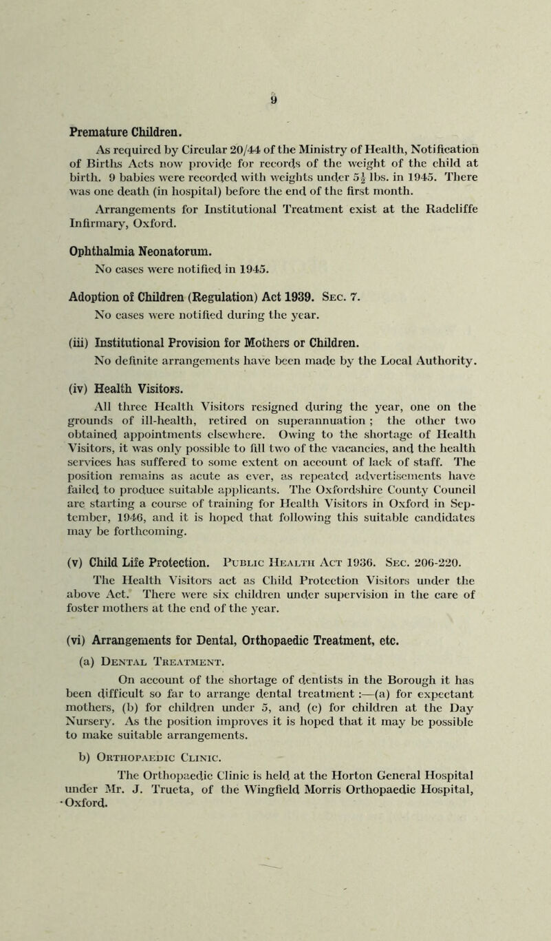 Premature Children. As required by Circular 20/44 of the Ministry of Health, Notification of Births Acts now provide for records of the weight of the child at birth. 9 babies were recorded with weights under 5^ lbs. in 1945. There was one death (in hospital) before the end of the first month. Arrangements for Institutional Treatment exist at the Radeliffe Infirmary, Oxford. Ophthalmia Neonatorum. No cases w'ere notified in 1945. Adoption of Children (Regulation) Act 1939. Sec. 7. No cases were notified during the year. (iii) Institutional Provision for Mothers or Children. No definite arrangements have been made by the Local Authority. (iv) Health Visitors. All three Health Visitors resigned during the year, one on the grounds of ill-health, retired on superannuation ; the other two obtained appointments elsewhere. Owing to the shortage of Health Visitors, it was only possible to fill two of the vacancies, and the health services has suffered to some extent on account of lack of staff. The position remains as acute as ever, as repeated advertisements have failed to produce suitable ap})licants. The Oxfordshire County Council arc starting a course of training for Health Visitors in Oxford in Sep- tember, 1940, and it is hoped that following this suitable candidates may be forthcoming. (v) Child Life Protection. Public Health Act 1930. Sec. 200-220. The Health Visitors act as Child Protection Visitors under the above Act. There were six children under supervision in the care of foster mothers at the end of the year. (vi) Arrangements for Dental, Orthopaedic Treatment, etc. (a) Dental Tke.vtment. On account of the shortage of dentists in the Borough it has been difficult so far to arrange dental treatment:—(a) for expectant mothers, (b) for children under 5, and (c) for children at the Day Nursery. As the position improves it is hoped that it may be jiossible to make suitable arrangements. b) Orthopaedic Clinic. The Orthopaedic Clinic is held at the Horton General Hospital under Mr. J. Trueta, of the Wingfield Morris Orthopaedic Hospital, • Oxford.