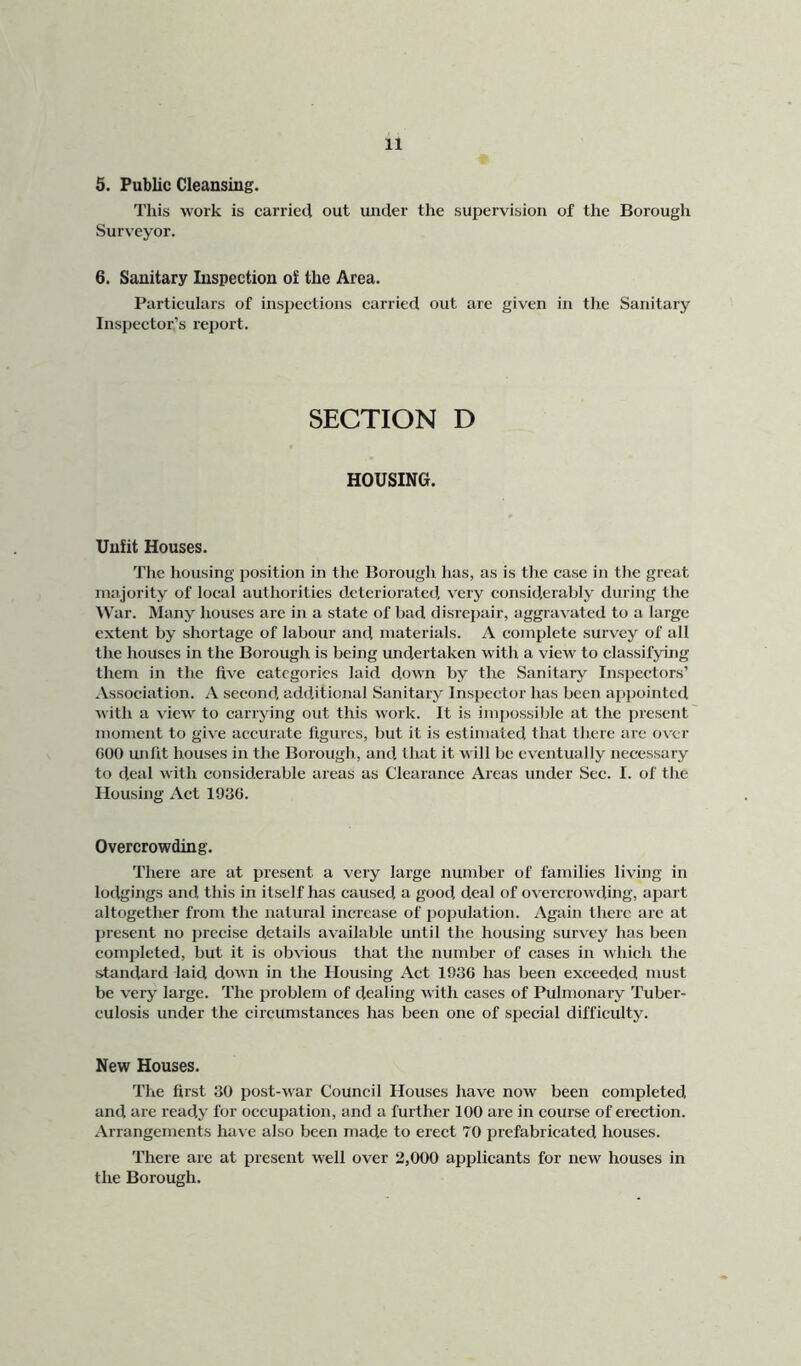 5. Public Cleansing. This work is carried out under the supervision of the Borough Surveyor. 6. Sanitary Inspection of the Area. Particulars of inspections carried out are given in tire Sanitary Inspector’s report. SECTION D HOUSING. Unfit Houses. The housing position in the Borough has, as is the case in the great majority of local authorities deteriorated, very considerably during the IVar. Many houses arc in a state of bad disrepair, aggrav ated to a large extent by shortage of labour and materials. A complete survey of all the houses in the Borough is being undertaken with a view to classifying them in the five categories laid down by the Sanitary Inspectors’ .Association. A second, additional Sanitary Inspector has been appointed with a view to carrying out this work. It is impossible at the present moment to give accurate figures, but it is estimated that there are over GOO unfit houses in the Borough, and that it will be eventually neces.sary to deal with considerable areas as Clearance Areas under Sec. I. of the Housing Act 1936. Overcrowding. There are at present a very large number of families living in lodgings and this in itself has caused a good deal of ov ercrowding, apart altogether from the natural increase of population. Again there are at present no precise details available until the housing surv ey has been completed, but it is obvious that the number of cases in which the standard laid down in the Housing Act 1936 has been exceeded niust be very large. The problem of dealing with cases of Pulmonary Tuber- culosis under the circumstances has been one of special difficulty. New Houses. The first 30 post-war Council Houses have now been completed and are ready for occupation, and a further 100 are in course of erection. Arrangements have also been made to erect 70 prefabricated houses. There are at present well over 2,000 applicants for new houses in the Borough.
