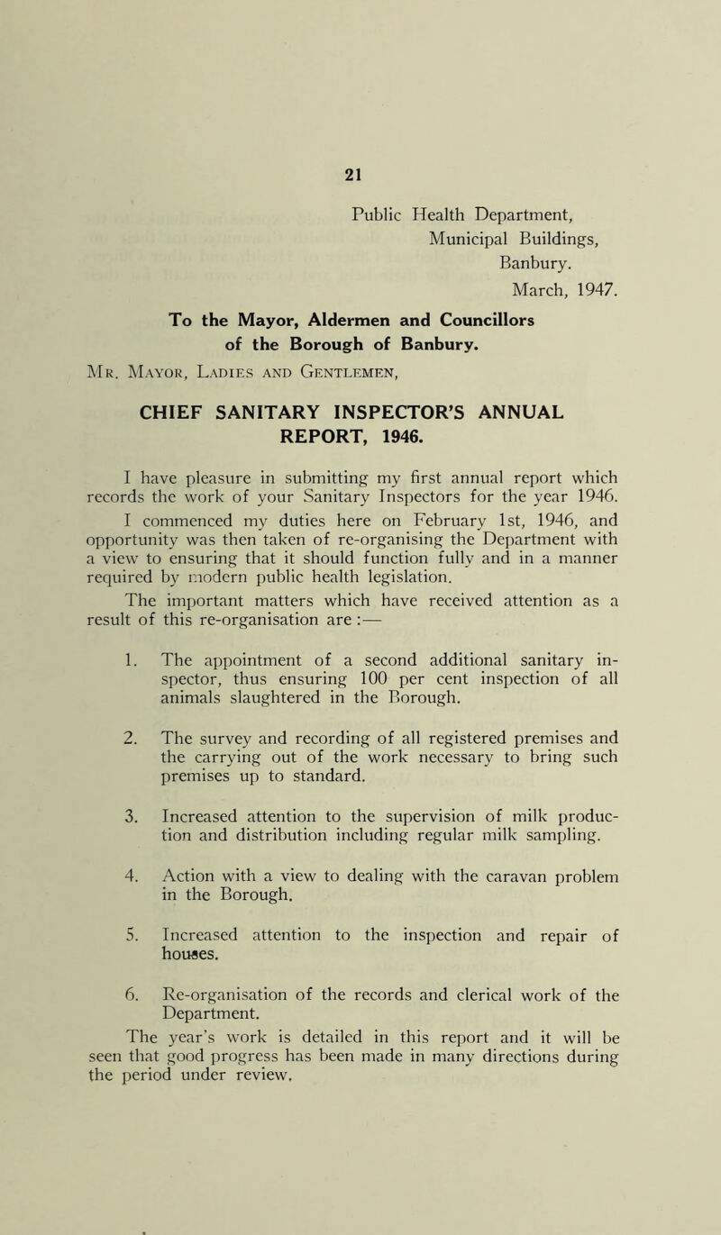 Public Health Department, Municipal Buildings, Banbury. March, 1947. To the Mayor, Aldermen and Councillors of the Borough of Banbury. Mr. Mayor, Ladies and Gentlemen, CHIEF SANITARY INSPECTOR’S ANNUAL REPORT, 1946. I have pleasure in submitting my first annual report which records the work of your Sanitary Inspectors for the year 1946. I commenced my duties here on February 1st, 1946, and opportunity was then taken of re-organising the Department with a view to ensuring that it should function fully and in a manner required by modern public health legislation. The important matters which have received attention as a result of this re-organisation are :— 1. The appointment of a second additional sanitary in- spector, thus ensuring 100 per cent inspection of all animals slaughtered in the Borough. 2. The survey and recording of all registered premises and the carrying out of the work necessary to bring such premises up to standard. 3. Increased attention to the supervision of milk produc- tion and distribution including regular milk sampling. 4. Action with a view to dealing with the caravan problem in the Borough. 5. Increased attention to the inspection and repair of houses. 6. Re-organisation of the records and clerical work of the Department. The year’s work is detailed in this report and it will be seen that good progress has been made in many directions during the period under review.